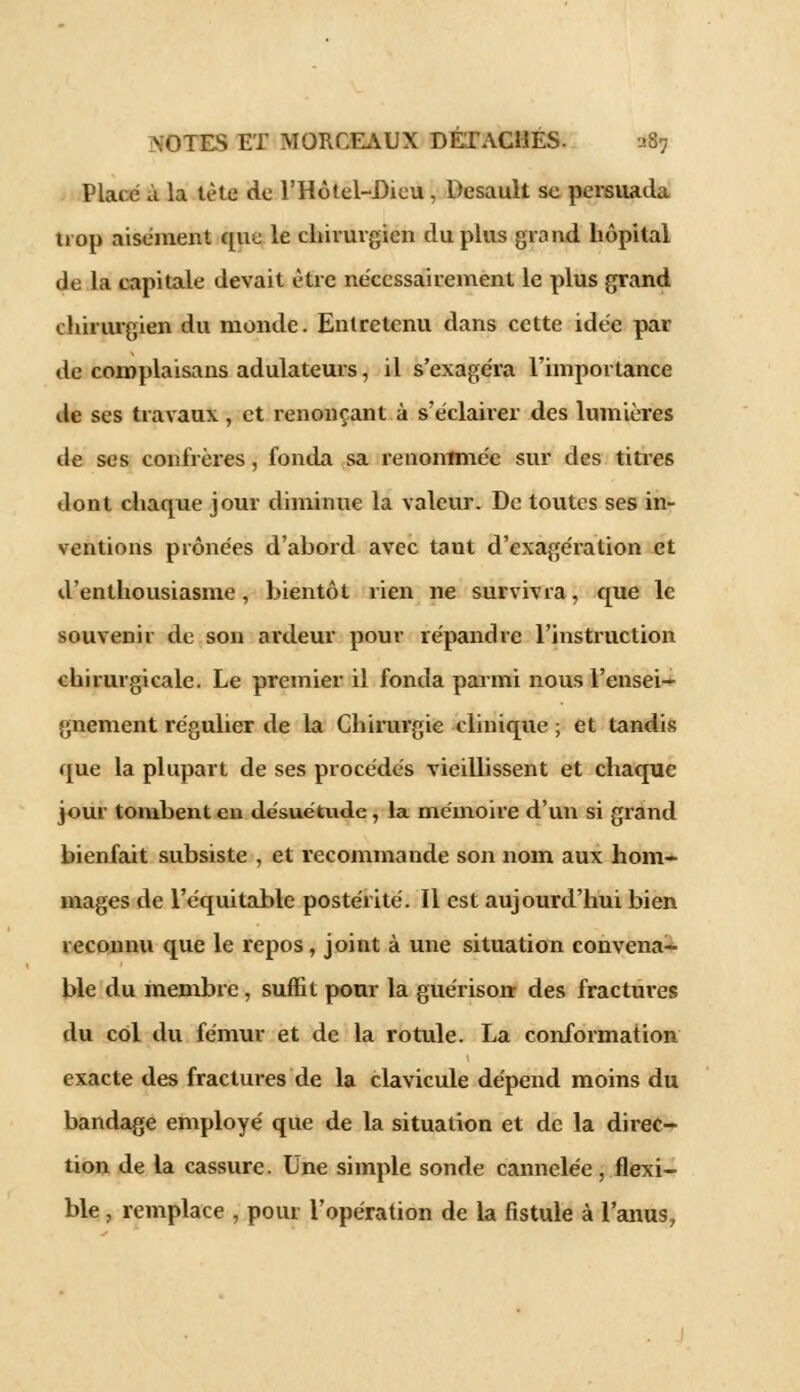 Plaie à la tète de l'Hôtel-Dicu, Desault se persuada trop aisément que le chirurgien du plus grand hôpital de la capitale devait être nécessairement le plus grand chirurgien du monde. Entretenu dans cette idée par de complaisans adulateurs, il s'exagéra l'importance de ses travaux , et renonçant à s'éclairer des lumières de ses confrères, fonda sa renommée sur des titres dont chaque jour diminue la valeur. De toutes ses in- ventions prônées d'abord avec tant d'exagération et d'enthousiasme, bientôt rien ne survivra, que le souvenir de son ardeur pour répandre l'instruction chirurgicale. Le premier il fonda parmi nous l'ensei- gnement régulier de la Chirurgie clinique ; et tandis que la plupart de ses procédés vieillissent et chaque jour tombent en désuétude, la mémoire d'un si grand bienfait subsiste , et recommande son nom aux hom- mages de l'équitable postérité. Il est aujourd'hui bien reconnu que le repos, joint à une situation convena- ble du membre, suffit pour la guérison- des fractures du col du fémur et de la rotule. La conformation exacte des fractures de la clavicule dépend moins du bandage employé que de la situation et de la direc- tion de la cassure. Une simple sonde cannelée, flexi- ble j remplace , pour l'opération de la fistule à l'anus,