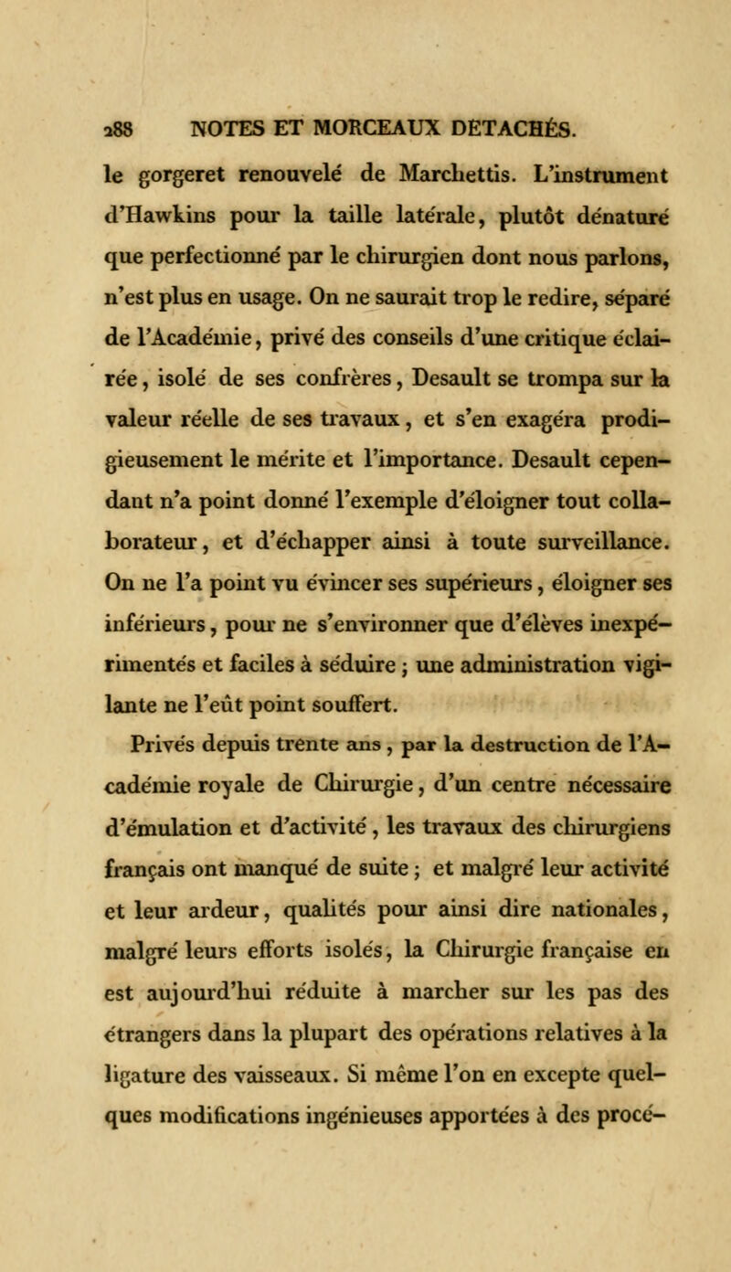 le gorgeret renouvelé de Marcliettis. L'instrument d'Hawkins pour la taille latérale, plutôt dénaturé que perfectionné par le chirurgien dont nous parlons, n'est plus en usage. On ne saurait trop le redire, séparé de l'Académie, privé des conseils d'une critique éclai- rée , isolé de ses confrères, Desault se trompa sur la valeur réelle de ses travaux, et s'en exagéra prodi- gieusement le mérite et l'importance. Desault cepen- dant n'a point donné l'exemple d'éloigner tout colla- borateur, et d'échapper ainsi à toute surveillance. On ne l'a point vu évincer ses supérieurs, éloigner ses inférieurs, pour ne s'environner que d'élèves inexpé- rimentés et faciles à séduire ; une administration vigi- lante ne l'eût point souffert. Privés depuis trente ans, par la destruction de l'A- cadémie royale de Chirurgie, d'un centre nécessaire d'émulation et d'activité, les travaux des chirurgiens français ont manqué de suite ; et malgré leur activité et leur ardeur, qualités pour ainsi dire nationales, malgré leurs efforts isolés, la Chirurgie française en est aujourd'hui réduite à marcher sur les pas des étrangers dans la plupart des opérations relatives à la ligature des vaisseaux. Si même l'on en excepte quel- ques modifications ingénieuses apportées à des procé-