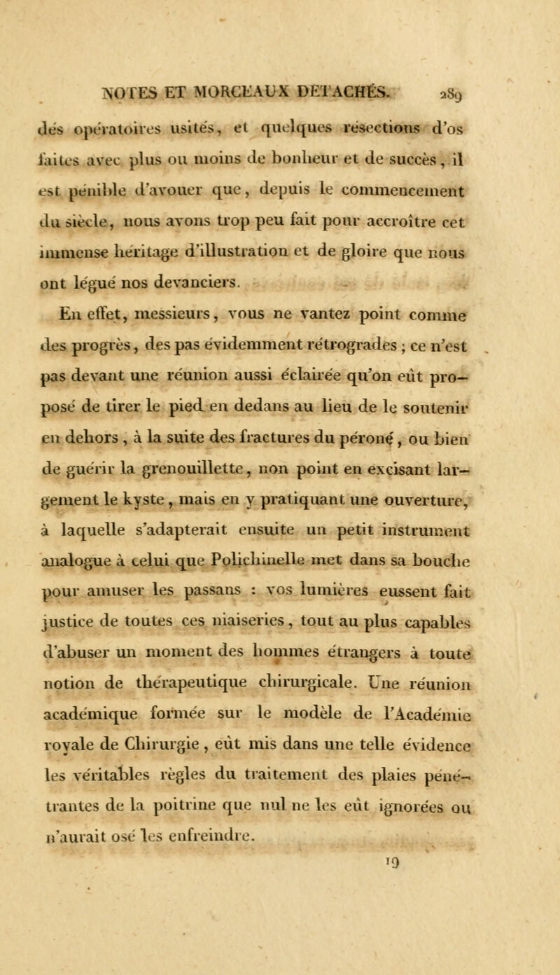 dés opératoires usités, et quelques résections d'os laites avec plus ou moins de bonheur et de succès, il est pénible d'avouer que, depuis le commencement du siècle, nous avons trop peu fait pour accroître cet immense héritage d'illustration et de gloire que nous ont légué nos devanciers. En effet, messieurs, vous ne vantez point comme des progrès, des pas évidemment rétrogrades ; ce n'est pas devant mie réunion aussi éclairée qu'on eut pro- posé de tirer le pied en dedans au lieu de le soutenir en dehors , à la suite des fractures du péroné, ou bien de guérir la grenouillette, non point en excisant lar- gement le kyste, mais en y pratiquant une ouverture, à laquelle s'adapterait ensuite un petit instrument analogue à celui que Polichinelle met dans sa bouche pour amuser les passans : vos lumières eussent fait justice de toutes ces niaiseries, tout au plus capables d'abuser un moment des hommes étrangers à toute notion de thérapeutique chirurgicale. Une réunion académique formée sur le modèle de l'Académie royale de Chirurgie , eût mis dans une telle évidence les véritables règles du traitement des plaies péné- trantes de la poitrine que nul ne les eût ignorées ou n'aurait osé les enfreindre. 19
