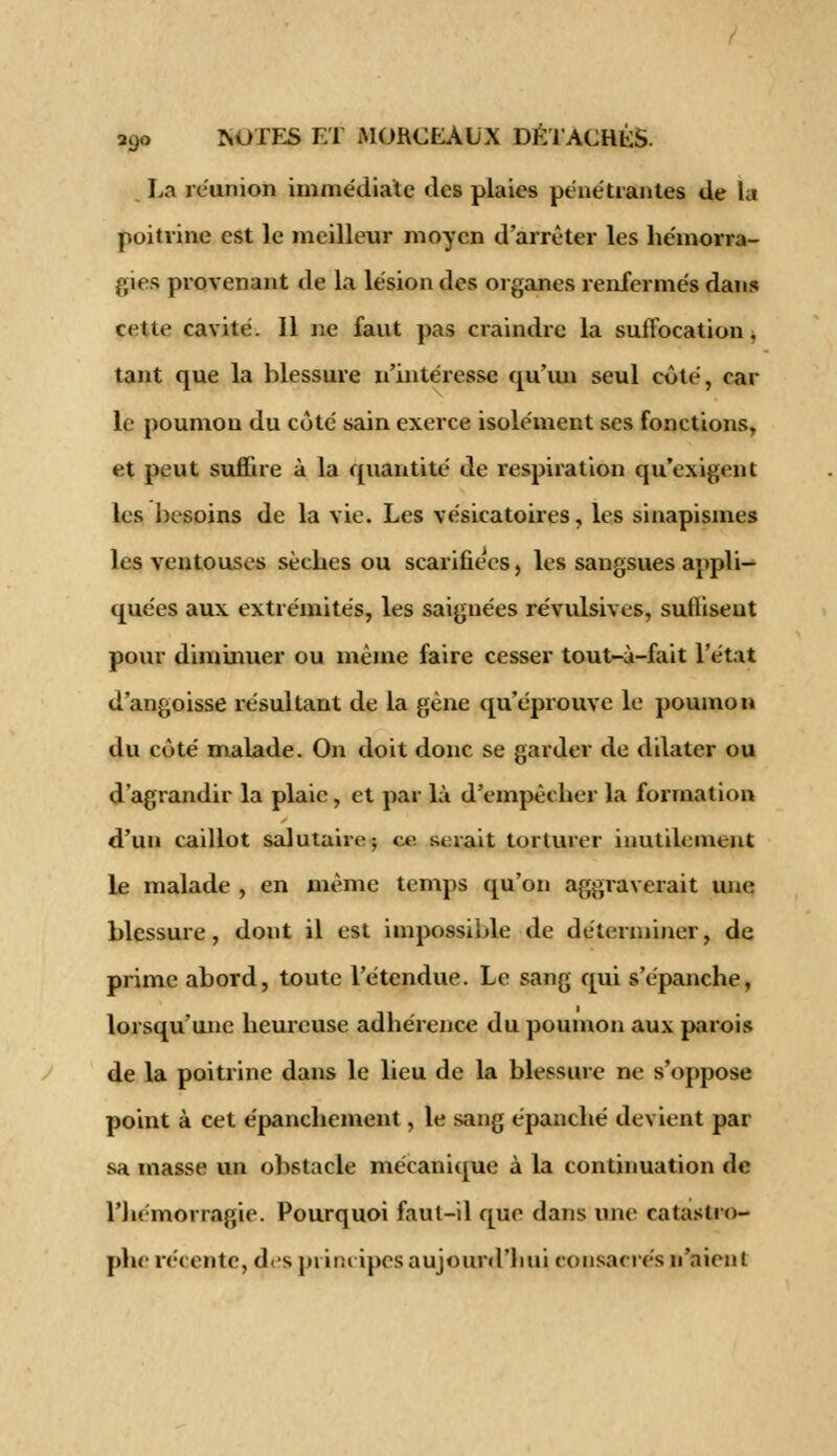 La réunion immédiate des plaies pénétrantes de la poitrine est le meilleur moyen d'arrêter les hémorra- gies provenant de la lésion des organes renfermés dans cette cavité. Il ne faut pas craindre la suiïocation, tant que la blessure n'intéresse qu'un seul côté, car le poumon du côté sain exerce isolément ses fonctions, et peut suffire à la quantité de respiration qu'exigent les besoins de la vie. Les vésicatoires, les sinapismes les ventouses sèches ou scarifiées, les sangsues appli- quées aux extrémités, les saignées révulsives, suffisent pour diminuer ou même faire cesser tout-à-fait l'état d'angoisse résultant de la gêne qu'éprouve le poumon du côté malade. On doit donc se garder de dilater ou d'agrandir la plaie, et par là d'empêcher la formation d'un caillot salutaire; ce serait torturer inutilement le malade , en même temps qu'on aggraverait une blessure, dont il est impossible de déterminer, de prime abord, toute l'étendue. Le sang qui s'épanche, lorsqu'une heureuse adhérence du poumon aux parois de la poitrine dans le lieu de la blessure ne s'oppose point à cet épanchement, le sang épanché devient par sa masse un obstacle mécanique à la continuation de l'hémorragie. Pourquoi faut-il que dans une catastro- phe récente, d-s principes aujourd'hui consacrés n'aient