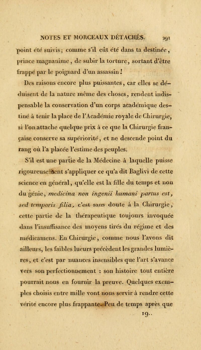 point été suivis ; comme s'il eût été dans ta destinée , prince magnanime , de subir la torture, sortant d'être trappe par le poignard d'un assassin] Des raisons encore plus puissantes, car elles se dé- duisent de la nature même des choses, rendent indis- pensable la conservation d'un corps académique des- tiné à tenir la place de l'Académie royale de Chirurgie, si l'on attache quelque prix à ce que la Chirurgie fran- çaise conserve sa supériorité, et ne descende point du rang où l'a placée l'estime des peuples. S'il est une partie de la Médecine à laquelle puisse rigoureuse.Ttent s'appliquer ce qu'a dit Baglivi de cette science en général, qu'elle est la fille du temps et non du génie, medicina non ingenii liumani parlus est, sed temporis jilia, c'est sans doute à la Chirurgie , cette partie de la thérapeutique toujours invoquée dans l'insuffisance des moyens tirés du régime et des médicamens. En Chirurgie, comme nous l'avons dit ailleurs, les faibles lueurs précèdent les grandes lumiè- res , et c'est par nuances insensibles que l'art s'avance vers son perfectionnement : son histoire tout entière pourrait nous en fournir la preuve. Quelques exem- ples choisis entre mille vont nous servir à rendre cette vérité encore plus frappante^Peu de temps après que 19..