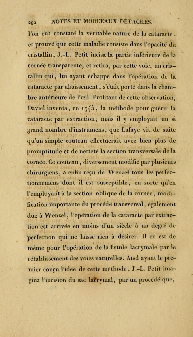 l'on eut constaté la véritable nature de la cataracte , et prouvé que cette maladie consiste dans l'opacité du cristallin, J.-L. Petit incisa la partie inférieure de la cornée transparente, et retira, par cette voie, un cris- tallin qui, lui ayant échappé dans l'opération de la cataracte par abaissement, s'était porté dans la cham- bre antérieure de l'œil. Profitant de cette observation, Daviel inventa, en 1745», la méthode pour guérir la cataracte par extraction; mais il y employait un si grand nombre d'instrumens, que Lafaye vit de suite qu'un simple couteau effectuerait avec bien plus de promptitude et de netteté la section transversale de la cornée. Ce couteau, diversement modifié par plusieurs chirurgiens, a enfin reçu de Wenzel tous les perfec- tionnemens dont il est susceptible; en sorte qu'en l'employant à la section oblique de la cornée, modi- fication importante du procédé transversal, également due à Wenzel, l'opération de la cataracte par extrac- tion est arrivée en moins d'un siècle à un degré de perfection qui ne laisse rien à désirer. Il en est de même pour l'opération de la fistule lacrymale par le rétablissement des voies naturelles. Anel ayant le pre- mier conçu l'idée de cette méthode , J.-L. Petit ima- gina l'Incision du sac latîrymal, par un procédé que,
