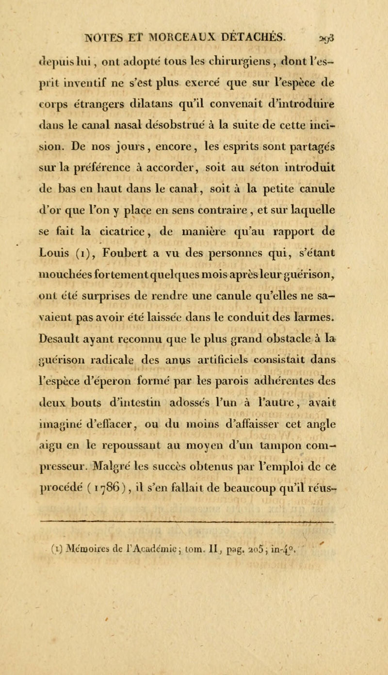 depuis lui, ont adopte tous les chirurgiens , dont l'es- prit inventif ne s'est plus exerce' que sur l'espèce de corps étrangers dilatans qu'il convenait d'introduire dans le canal nasal désobstrué à la suite de cette inci- bion. De nos jours, encore, les espi-its sont partagés sur la préférence à accorder, soit au séton introduit de bas en haut dans le canal, soit à la petite canule d'or que l'on y place en sens contraire , et sur laquelle se fait la cicatrice, de manière qu'au rapport de Louis (i), Foubert a vu des personnes qui, s'étant mouchées fortement quelques mois après leur guérison, ont été surprises de rendre une canule qu'elles ne sa- vaient pas avoir été laissée dans le conduit des larmes. Desault ayant reconnu que le plus grand obstacle à la guérison radicale des anus artificiels consistait dans l'espèce d'éperon formé par les parois adhérentes des deux bouts d'intestin adossés l'un à l'autre, avait imaginé d'effacer, ou du moins d'affaisser cet angle aigu en le repoussant au moyen d'un tampon com- presseur. Malgré les succès obtenus par l'emploi de ce procédé ( 1786), il s'en fallait de beaucoup qu'il réus- fi) Mémoires de l'Académie; tom. 11, p;ig. ao5, in-4°>