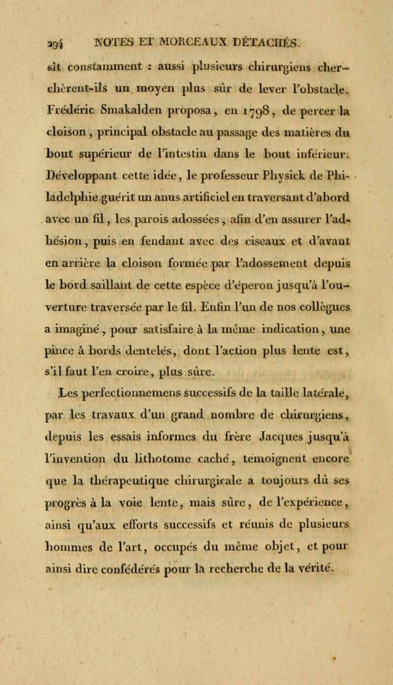 gît constamment : aussi plusieurs chirurgiens cher- chèrent-ils un moyen plus sûr de lever l'obstacle. Frédéric Smakalden proposa, en 1798, de percer la cloison , principal obstacle au passage des matières du bout supérieur de l'intestin dans le bout inférieur. Développant cette idée, le professeur Physick de Phi- ladelphie guérit un anus artificiel en traversant d'abord avec un fil, les parois adossées , afin d'en assurer l'ad* hésion, puis en fendant avec des ciseaux et d'avaut en arrière la cloison formée par l'adossement depuis le bord saillant de cette espèce d'éperon jusqu'à l'ou- verture traversée par le fil. Enfin l'un de nos collègues a imaginé , pour satisfaire à la même indication , une pince à bords dentelés, dont l'action plus lente est, s'il faut l'en croire, plus sûre. Les perfectionnemens successifs de la taille latérale, par les travaux d'un grand nombre de chirurgiens, depuis les essais informes du frère Jacques jusqu'à l'invention du lithotome caché, témoignent encore que la thérapeutique chirurgicale a toujours dû ses progrès à la voie lente, mais sûre , de l'expérience, ainsi qu'aux efforts successifs et réunis de plusieurs hommes de l'art, occupés du même objet, et pour ainsi dire confédérés pour la recherche de la vérité.