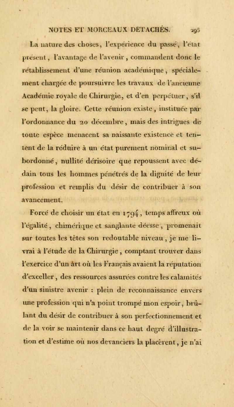 La nature dus choses, l'expérience du passé, l'état présent, l'avantage de l'avenir , commandent donc le rétablissement d'une réunion académique, spéciale- ment chargée de poursuivre les travaux de l'ancienne Académie royale de Chirurgie, et d'en perpétuer, s'd se peut, la gloire. Cette réunion existe , instituée par l'ordonnance du 20 décembre , mais des intrigues de toute espèce menacent sa naissante existence et ten- tent de la réduire à un état purement nominal et su- bordonné , nullité dérisoire que repoussent avec dé- dain tous les hommes pénétrés de la dignité de leur profession et remplis du désir de contribuer à son avancement. Forcé de choisir un état en 1 ^94, temps affreux où l'égalité , chimérique et sanglante déesse , promenait sur toutes les tètes son redoutable niveau, je me li- vrai à l'étude de la Chirurgie , comptant trouver dans l'exercice d'un art où les Français avaient la réputation d'exceller, des ressources assurées contre les calamités d'un sinistre avenir : plein de reconnaissance envers ime profession qui n'a point trompé mon espoir, brû- lant du désir de contribuer à son perfectionnement et de la voir se maintenir dans ce haut degré d'illustra- tion et d'estime où nos devanciers la placèrent, je n'ai