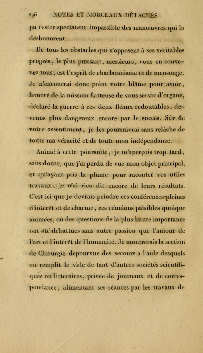 pu rester spectateur impassible des manœuvres qui la déshonorent. De tous les obstacles qui s'opposent à ses véritables progrès, le plus puissant, messieurs, vous en conve- nez tous, est l'esprit de charlatanisme et de mensonge. Je n'encourrai donc point votre blâme pour avoir, honoré de la mission flatteuse de vous servir d'organe, déclaré la guerre à ces deux fléaux redoutables, de- venus plus dangereux encore par le succès. Sur de votre assentiment, je les poursuivrai sans relâche de toute ma véracité et de toute mon indépendance. Animé à cette poursuite, je m'aperçois trop tard, sans doute, que j'ai perdu de vue mon objet principal, et qu'ayant pris la plume pour raconter vos utiles travaux , je n'ai rien dit encore de leurs résultats. C'est ici que je devrais peindre ces conférences~pleines d'intérêt et de charme, ces réunions paisibles quoique animées, où des questions de la plus haute importance ont été débattues sans autre passion que l'amour de l'art et l'intérêt de l'humanité. Je montrerais la section de Chirurgie dépourvue des secours à l'aide desquels on remplit le vide de tant d'autres sociétés scientifi- ques ou littéraires, privée de journaux et de corres- pondance , alimentant ses séances par les travaux de