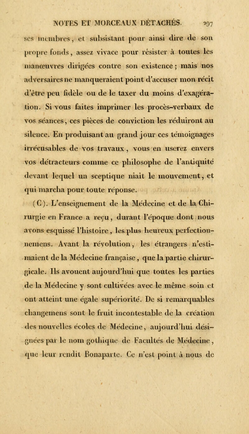 ses nu mines , cl subsistant pour ainsi dire de son propre fonds, assez vivace pour résister à toutes les manœuvres dirigées contre son existence ; mais nos adversaires ne manqueraient point d'accuser mon récit d'être peu fidèle ou de le taxer du moins d'exagéra- tion. Si vous faites imprimer les procès-verbaux de vos séances, ces pièces de conviction les réduiront au silence. En produisant au grand jour ces témoignages irrécusables de vos travaux , vous en userez envers vos détracteurs comme ce pliilosopbe de l'antiquité devant lequel un sceptique niait le mouvement, et qui mareba pour toute réponse. (C). L'enseignement de la Médecine et de la Chi- rurgie en France a reçu, durant l'époque dont nous avons esquissé l'histoire, les plus heureux perfection- nemens. Avant la révolution, les étrangers n'esti- maient de la Médecine française, que la partie chirur- gicale. Ils avouent aujourd'hui que toutes les parties de la Médecine y sont cultivées avec le même soin et ont atteint une égale supériorité. De si remarquables changemens sont le fruit incontestable de la création des nouvelles écoles de Médecine, aujourd'hui dési- gnées par le nom gothique de Facultés de Médecine , que leur rendit Bonaparte. Ce n'est point à nous de