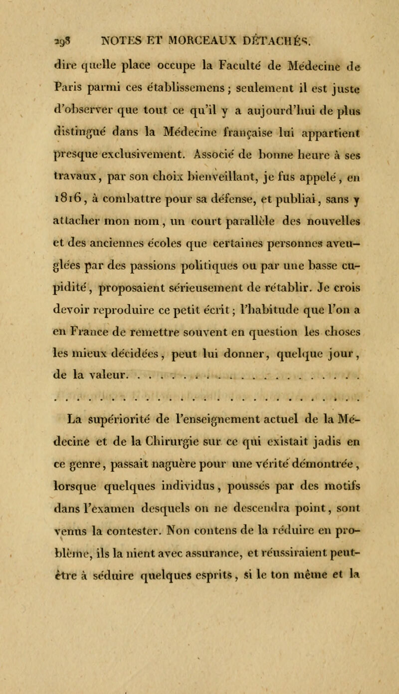 dire quelle place occupe la Faculté' de Médecine de Paris parmi ces établissemens ; seulement il est juste d'observer que tout ce qu'il y a aujourd'hui de plus distingué dans la Médecine française lui appartient presque exclusivement. Associé de bonne heure à ses travaux, par son choix bienveillant, je fus appelé, en 1816, à combattre pour sa défense, et publiai, sans y attacher mon nom, un court parallèle des nouvelles et des anciennes écoles que certaines personnes aveu- glées par des passions politiques ou par une basse cu- pidité , proposaient sérieusement de rétablir. Je crois devoir reproduire ce petit écrit ; l'habitude que l'on a en France de remettre souvent en question les choses les mieux décidées , peut lui donner, quelque jour, de la valeur , La supériorité de l'enseignement actuel de la Mé- decine et de la Chirurgie sur ce qui existait jadis en ce genre, passait naguère pour une vérité démontrée, lorsque quelques individus, poussés par des motifs dans l'examen desquels on ne descendra point, sont venus la contester. Non contens de la réduire en pro- blème, ils la nient avec assurance, et réussiraient peut- être à séduire quelques esprits, si le ton même et la