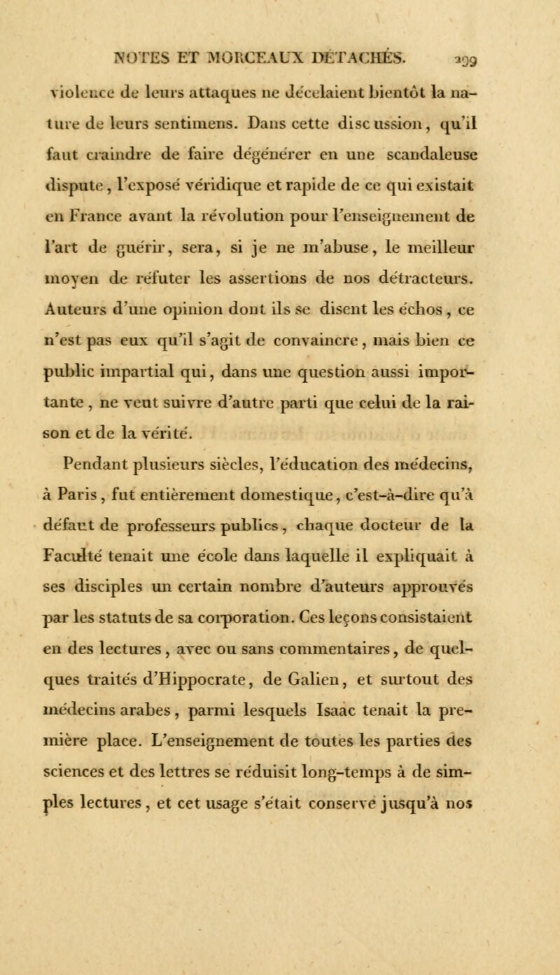 violeuce de leurs attaques ne décelaient bientôt la na- ture de leurs sentiniens. Dans cette discussion, qu'il faut craindre de faire dégénérer en une scandaleuse dispute , l'exposé véridique et rapide de ce qui existait ell France avant la révolution pour l'enseignement de l'art de guérir, sera, si je ne m'abuse, le meilleur moyen de réfuter les assertions de nos détracteurs. Auteurs d'une opinion dont ils se disent les échos , ce n'est pas eux qu'il s'agit de convaincre , mais bien ce public impartial qui, dans une question aussi impor- tante , ne veut suivre d'autre parti que celui de la rai- son et de la vérité. Pendant plusieurs siècles, l'éducation des médecins, à Paris , fut entièrement domestique, c'est-à-dire qu'à défaut de professeurs publics, chaque docteur de la Faculté tenait mie école dans laquelle il expliquait à ses disciples un certain nombre d'auteurs approuvés par les statuts de sa corporation. Ces leçons consistaient en des lectures , avec ou sans commentaires, de quel- ques traités d'Hippocrate, de Galien, et surtout des médecins arabes, parmi lesquels Isaac tenait la pre- mière place. L'enseignement de toutes les parties des sciences et des lettres se réduisit long-temps à de sim- ples lectures, et cet usage s'était conserve jusqu'à nos