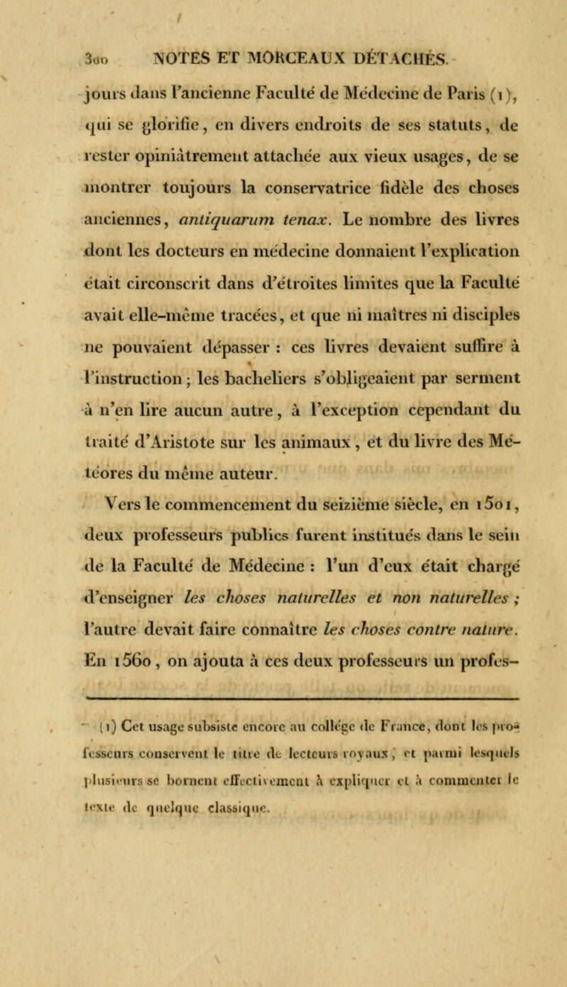 jouis dans l'ancienne Faculté de Médecine de Paris (1 ), qui se glorifie, en divers endroits de ses statuts, de rester opiniâtrement attachée aux vieux usages, de se montrer toujours la conservatrice fidèle des choses anciennes, antiquarum tenax. Le nombre des livres dont les docteurs en médecine donnaient l'explication était circonscrit dans d'étroites limites que la Faculté avait elle-même tracées, et que ni maîtres ni disciples ne pouvaient dépasser : ces livres devaient suffire à l'instruction ; les bacheliers s'obligeaient par serment à n'en lire aucun autre, à l'exception cependant du traité d'Aristote sur les animaux , et du livre des Mé- téores du même auteur. Vers le commencement du seizième siècle, en \ 5o i, deux professeurs publics furent institués dans le sein de la Faculté de Médecine : l'un d'eux était chargé d'enseigner les choses naturelles et non naturelles ; l'autre devait faire connaître les choses contre nature. En i56o , on ajouta à ces deux professeurs un profes- ( 1) Cet usage subsiste encore au collège «le France, dont les pro- fesseurs conservent le titre de lecteurs royaux, et parmi lesquels plusieurs se bornent effectivement a expliquer et à commenter i<- texte de quelque classique.