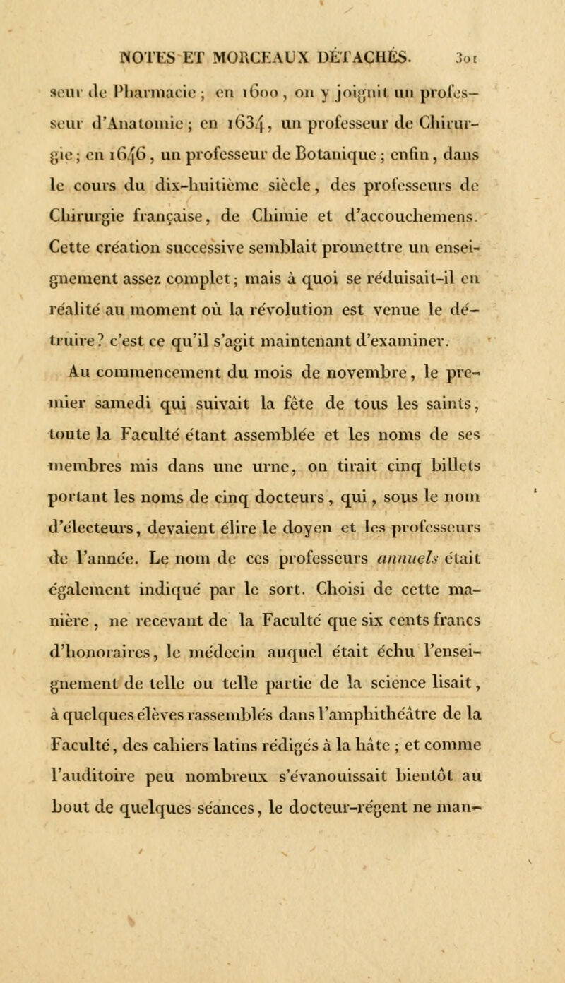 seuv de Pharmacie ; en 1600 , on y joignit; un profes- seur d'Analoinie ; en 1634 » un professeur de Chirur- gie ; en 1646, un professeur de Botanique ; enfin , dans le cours du dix-huitième siècle, des professeurs de Chirurgie française, de Chimie et d'accouchemens. Cette création successive semblait promettre un ensei- gnement assez complet ; mais à quoi se réduisait-il en réalité au moment où la révolution est venue le dé- truire? c'est ce qu'il s'agit maintenant d'examiner. Au commencement du mois de novembre, le pre- mier samedi qui suivait la fête de tous les saints, toute la Faculté étant assemblée et les noms de ses membres mis dans une urne, on tirait cinq billets portant les noms de cinq docteurs , qui, sous le nom d'électeurs, devaient élire le doyen et les professeurs de l'année. Le nom de ces professeurs annuels était également indiqué par le sort. Choisi de cette ma- nière , ne recevant de la Faculté que six cents francs d'honoraires, le médecin auquel était échu l'ensei- gnement de telle ou telle partie de la science lisait, à quelques élèves rassemblés dans l'amphithéâtre de la Faculté, des cahiers latins rédigés à la hâte ; et comme l'auditoire peu nombreux s'évanouissait bientôt au bout de quelques séances, le docteur-régent ne man-