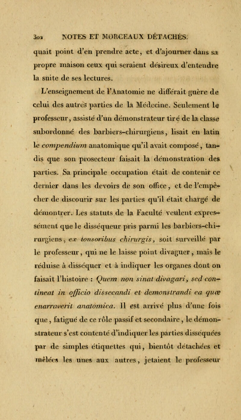 quait point d'en prendre acte, et d'ajourner dans sa propre maison ceux qui seraient désireux d'entendre la suite de ses lectures. L'enseignement de l'Anatomie ne différait guère de celui des autres parties de la Médecine. Seulement le professeur, assisté d'un démonstrateur tiré de la classe subordonné des barbiers-chirurgiens, lisait en latin le compendium anatomique qu'il avait composé , tan- dis que son prosecteur faisait la démonstration des parties. Sa principale occupation était de contenir ce dernier dans les devoirs de son office , et de l'empê- cher de discourir sur les parties qu'il était chargé de démontrer. Les statuts de la Faculté veulent expres- sément que le disséqueur pris parmi les barbiers-chi- rurgiens , ex tonsoribus chirurgis, soit surveillé par le professeur, qui ne le laisse point divaguer , mais le réduise à disséquer et à indiquer les organes dont on faisait l'histoire : Quem twn sinat divagari, sed con- tinent in officio dissecandi et démonstrandi ea quee enarraveril analomica. Il est arrivé plus d'une fois que, fatigué de ce rôle passif et secondaire , le démon- strateur s'est contenté d'indiquer les parties disséquées par de simples étiquettes qui, bientôt détachées et mêlée» les unes aux autres, jetaient le professeur