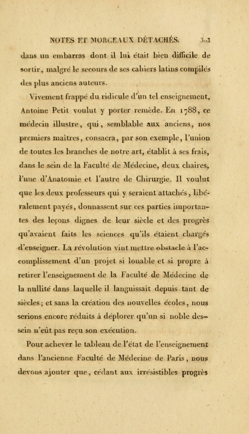 <_Lius un embarras dont il lui était bien difficile de sortir, malgré le secours de ses cahiers latins compilés tics plus anciens auteurs. Vivement frappé du ridicule d'un tel enseignement, Antoine Petit voulut y porter remède. En 1788, ce médecin illustre, qui, semblable aux anciens, nos premiers maîtres, consacra, par son exemple, l'union de toutes les branches de notre art, établit à ses frais, dans le sein de la Faculté de Médecine, deux chaires, l'une d'Ajiatomie et l'autre de Chirurgie. Il voulut que les deux professeurs qui y seraient attachés , libé- ralement payés, donnassent sur ces parties importan- tes des leçons dignes de leur siècle et des progrès qu'avaient faits les sciences qu'ils étaient chargés d'enseigner. La révolution vint mettre obstacle à l'ac- complissement d'un projet si louable et si propre à retirer l'enseignement de la Faculté de Médecine de la nullité dans laquelle il languissait depuis tant de siècles ; et sans la création des nouvelles écoles, nous serions encore réduits à déplorer qu'un si noble des- sein n'eût pas reçu son exécution. Pour achever le tableau de l'état de l'enseignement dans l'ancienne Faculté de Médecine de Paris, nous devons ajouter que, cédant aux irrésistibles progrès