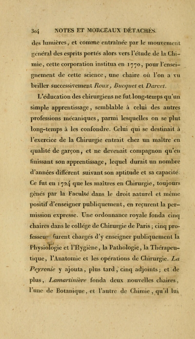 des lumières, et comme entraînée par le mouvement général des esprits portés alors vers l'étude de la Chi- mie, cette corporation institua en 1770, pour l'ensei- gnement de cette science, une chaire où l'on a vu briller successivement Roux, Bucquet et Darcet. L'éducation des chirurgiens ne fut long-temps qu'un simple apprentissage, semblable à celui des autres professions mécaniques, parmi lesquelles on se plut long-temps à les confondre. Celui qui se destinait à l'exercice de la Chirurgie entrait chez un maître en qualité de garçon, et ne devenait compagnon qu'en finissant son apprentissage, lequel durait un nombre d'années différent suivant son aptitude et sa capacité. Ce fut en 1 724 que les maîtres en Chirurgie, toujours gênés par la Faculté dans le droit naturel et même positif d'enseigner publiquement, en reçurent la per- mission expresse. Une ordonnance royale fonda cinq chaires dans le collège de Chirurgie de Paris ; cinq pro- fesseur furent chargés d'y enseigner publiquement la Physiologie et l'Hygiène, la Pathologie, la Thérapeu- tique, l'Anatomie et les opérations de Chirurgie. La Pejrronie y ajouta, plus tard, cinq adjoints ; et de plus, Lamarlinière fonda deux nouvelles chaires. l'une de Botanique, et l'autre de Chimie, qu'il lui