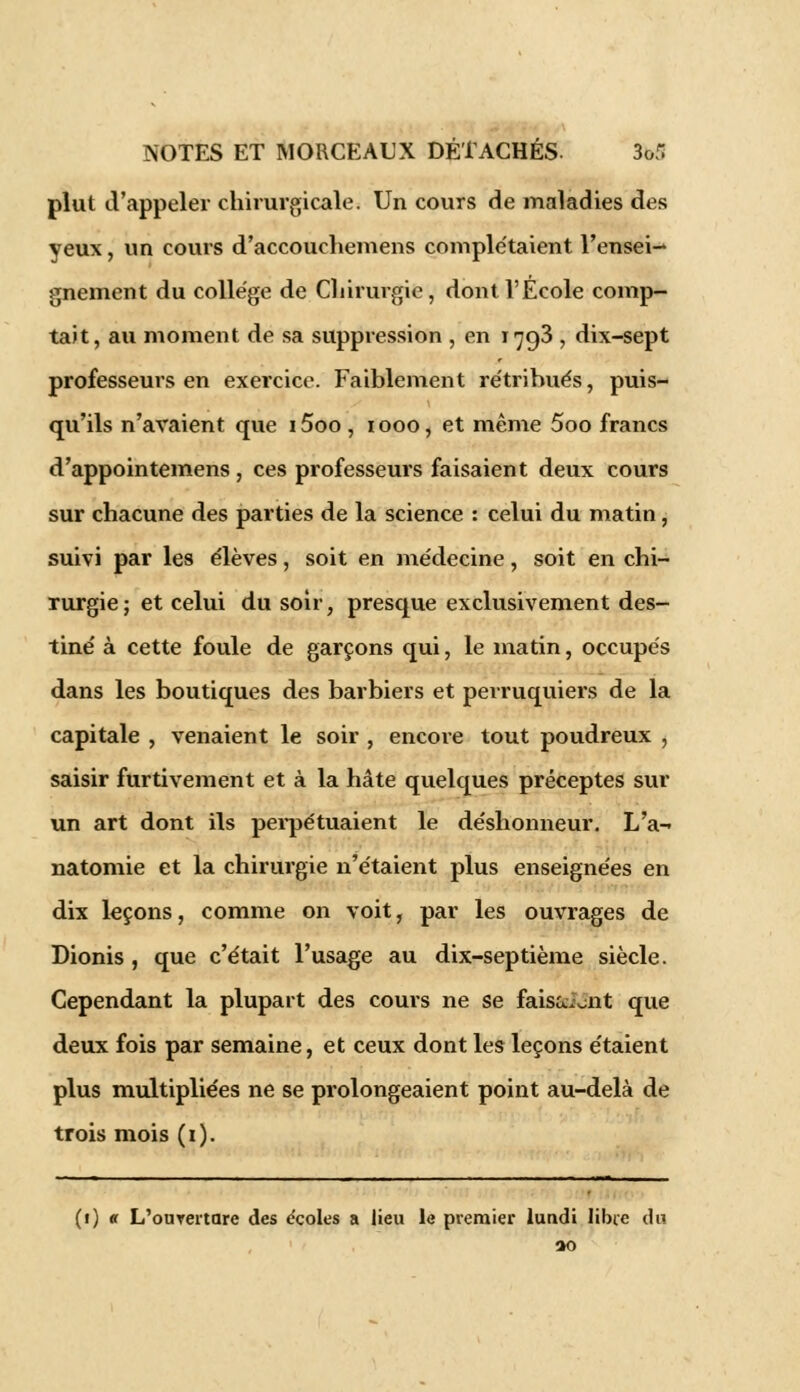 plut d'appeler chirurgicale. Un cours de maladies des yeux, un cours d'accouchemens complétaient l'ensei-» gnement du collège de Chirurgie, dont l'Ecole comp- tait, au moment de sa suppression , en 1793 ; dix-sept professeurs en exercice. Faiblement rétribués, puis- qu'ils n'avaient que i5oo, 1000, et même 5oo francs d'appointemens , ces professeurs faisaient deux cours sur chacune des parties de la science : celui du matin, suivi par les élèves, soit en médecine, soit en chi- rurgie; et celui du soir, presque exclusivement des- tiné à cette foule de garçons qui, le matin, occupés dans les boutiques des barbiers et perruquiers de la capitale , venaient le soir , encore tout poudreux , saisir furtivement et à la hâte quelques préceptes sur un art dont ils perpétuaient le déshonneur. L'a- natomie et la chirurgie n'étaient plus enseignées en dix leçons, comme on voit, par les ouvrages de Dionis , que c'était l'usage au dix-septième siècle. Cependant la plupart des cours ne se faisant que deux fois par semaine, et ceux dont les leçons étaient plus multipliées ne se prolongeaient point au-delà de trois mois (1). (1) «r L'ourertare des écoles a lieu le premier lundi libre du ao
