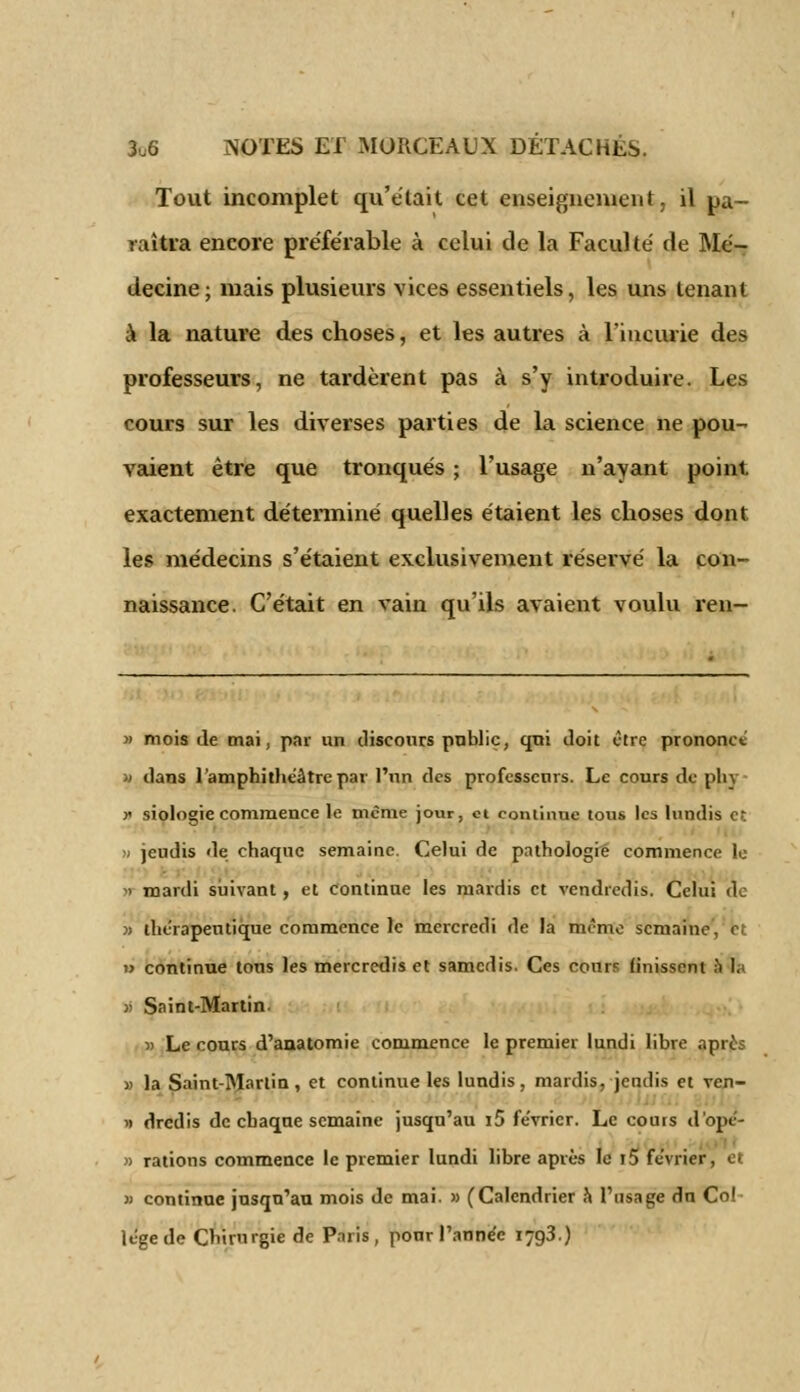 Tout incomplet qu'était cet enseignement, il pa- raîtra encore préférable à celui de la Faculté de Mé- decine; mais plusieurs vices essentiels, les uns tenant à la nature des choses, et les autres à l'incurie des professeurs, ne tardèrent pas à s'y introduire. Les cours sur les diverses parties de la science ne pou- vaient être que tronqués ; l'usage n'ayant point, exactement déterminé quelles étaient les choses dont les médecins s'étaient exclusivement réservé la con- naissance. C'était en vain qu'ils avaient voulu ren- » mois de mai, par un discours public, qui doit Otre prononce w dans l'amphithéâtre par l'un des professeurs. Le cours de phv » siologie commence le même jour, ci continue tous les lundis et m jeudis de chaque semaine. Celui de pathologie commence le > mardi suivant, et continue les mardis et vendredis. Celui de » thérapeutique commence le mercredi de la même semaine, bl » continue tons les mercredis et samedis. Ces cours finissent a la >i Saint-Martin- » Le cours d'anatomie commence le premier lundi libre après » la Saint-Martin, et continue les lundis, mardis, jeudis et ven- » dredis de chaque semaine jusqu'au i5 février. Le cours d'ope'- » rations commence le premier lundi libre après le i5 février » continue jusqu'au mois de mai. » (Calendrier a l'usage dn Col legede Chirurgie de Paris, pour l'année T793.)
