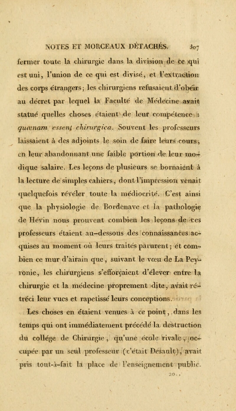 fermer toute la chirurgie dans la division de ce qui est uni, l'union de ce qui est divise, et rextvacitioiî des corps étrangers; les chirurgiens refusaient d'obéir au décret par lequel la Faculté de Médecine avait statué quelles choses étaient de leur compétence : quœnam essenf clururgiea. Souvent les professeurs laissaient à des adjoints le soin de faire leurs cours, en leur abandonnant une faible portion de leur mo- dique salaire. Les leçons de plusieurs se bornaient à la lecture de simples cahiers, dont l'impression venait; quelquefois révéler toute la médiocrité. C'est ainsi que la physiologie de Bordenave et la pathologie de Hévin nous prouvent combien les leçons de ces professeurs étaient au-dessous des connaissances ac- quises au moment où leurs traités parurent; et com- bien ce mur d'airain que, suivant le vœu de La Pey- ronie, les chirurgiens s'efforçaient d'élever entre la chirurgie et la médecine proprement dite, avait ré- tréci leur vues et rapetissé leurs conceptions. Les choses en étaient venues à ce point, dans les temps qui ont immédiatement précédé la destruction du collège de Chirurgie , qu'une école rivale , oc- cupée par un seul professeur (c'était Desault), avait pris tout-à-fait la place de l'enseignement public.