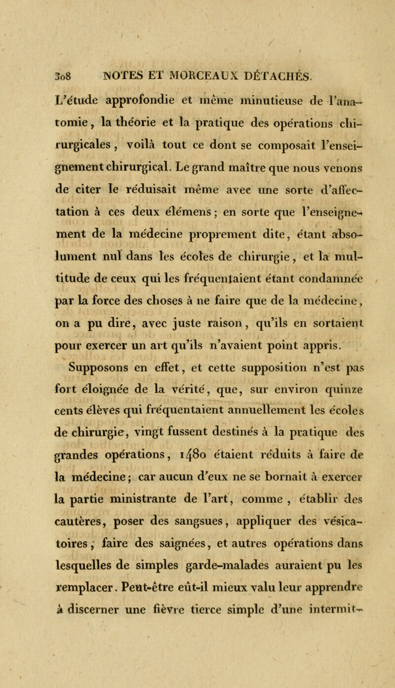 L'étude approfondie et même minutieuse de l'ana- tomie, la the'orie et la pratique des opérations chi- rurgicales , voilà tout ce dont se composait l'ensei- gnement chirurgical. Le grand maître que nous venons de citer le réduisait même avee une sorte d'affec- tation à ces deux élémens ; en sorte que l'enseigne- ment de la médecine proprement dite, étant abso- lument nul dans les écoles de chirurgie, et la mul- titude de ceux qui les fréquentaient étant condamnée par la force des choses à ne faire que de la médecine, on a pu dire, avec juste raison, qu'ils en sortaient pour exercer un art qu'ils n'avaient point appris. Supposons en effet, et cette supposition n'est pas fort éloignée de la vérité, que, sur environ quinze cents élèves qui fréquentaient annuellement les écoles de chirurgie, vingt fussent destinés à la pratique des grandes opérations, 1480 étaient réduits à faire de la médecine ; car aucun d'eux ne se bornait à exercer la partie ministrante de l'art, comme , établir des cautères, poser des sangsues, appliquer des vésica- toires, faire des saignées, et autres opérations dans lesquelles de simples garde-malades auraient pu les remplacer. Peut-être eût-il mieux valu leur apprendre à discerner une fièvre tierce simple d'une intermit-