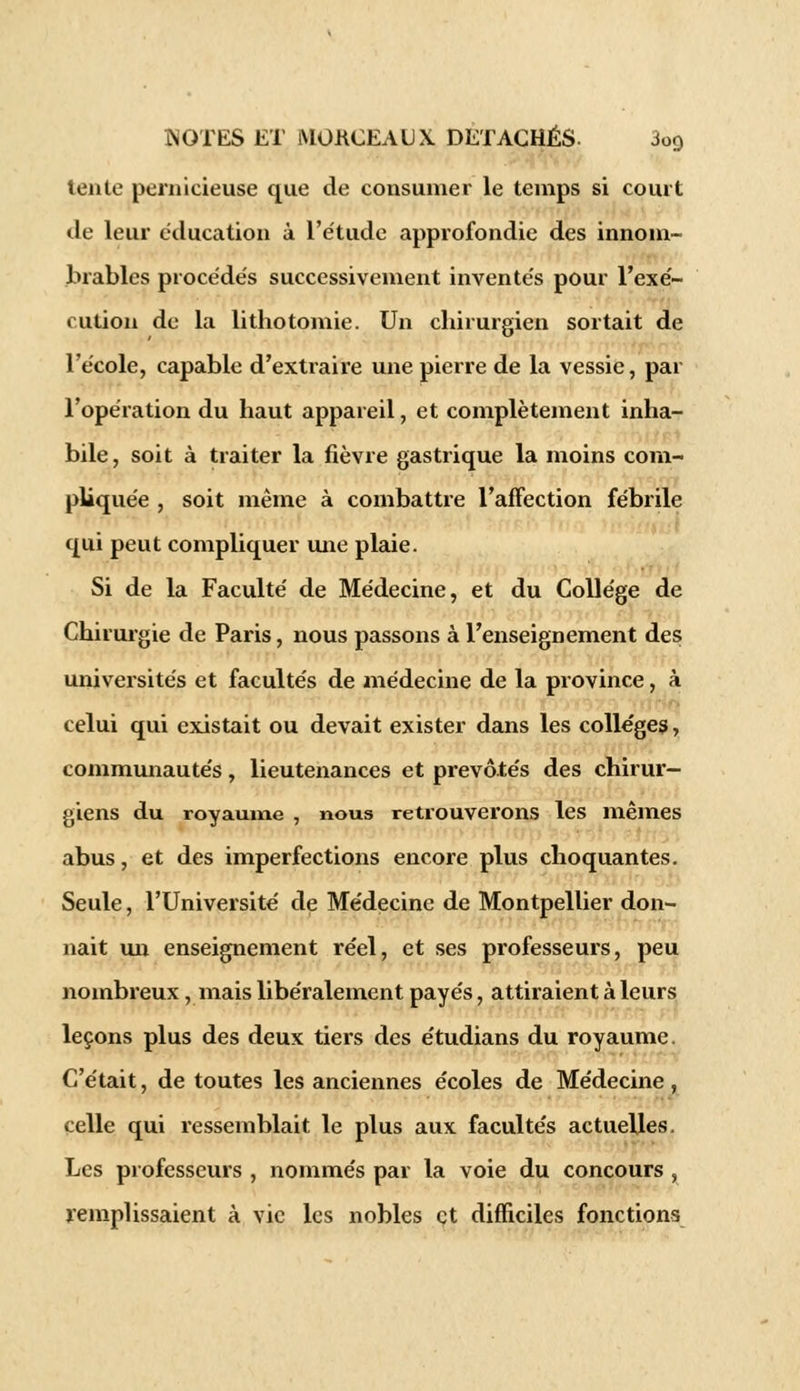 tente pernicieuse que de consumer le temps si court de leur éducation à l'étude approfondie des innom- brables procédés successivement inventés pour l'exé- cution de la lithotomie. Un chirurgien sortait de l'école, capable d'extraire une pierre de la vessie, par l'opération du haut appareil, et complètement inha- bile, soit à traiter la fièvre gastrique la moins com- pliquée , soit même à combattre l'affection fébrile qui peut compliquer une plaie. Si de la Faculté de Médecine, et du Collège de Chirurgie de Paris, nous passons à l'enseignement des universités et facultés de médecine de la province, à celui qui existait ou devait exister dans les collèges, communautés, lieutenances et prévôtés des chirur- giens du royaume , nous retrouverons les mêmes abus, et des imperfections encore plus choquantes. Seule, l'Université de Médecine de Montpellier don- nait un enseignement réel, et ses professeurs, peu nombreux, mais libéralement payés, attiraient à leurs leçons plus des deux tiers des étudians du royaume. C'était, de toutes les anciennes écoles de Médecine , celle qui ressemblait le plus aux facultés actuelles, Les professeurs , nommés par la voie du concours , remplissaient à vie les nobles et difficiles fonctions