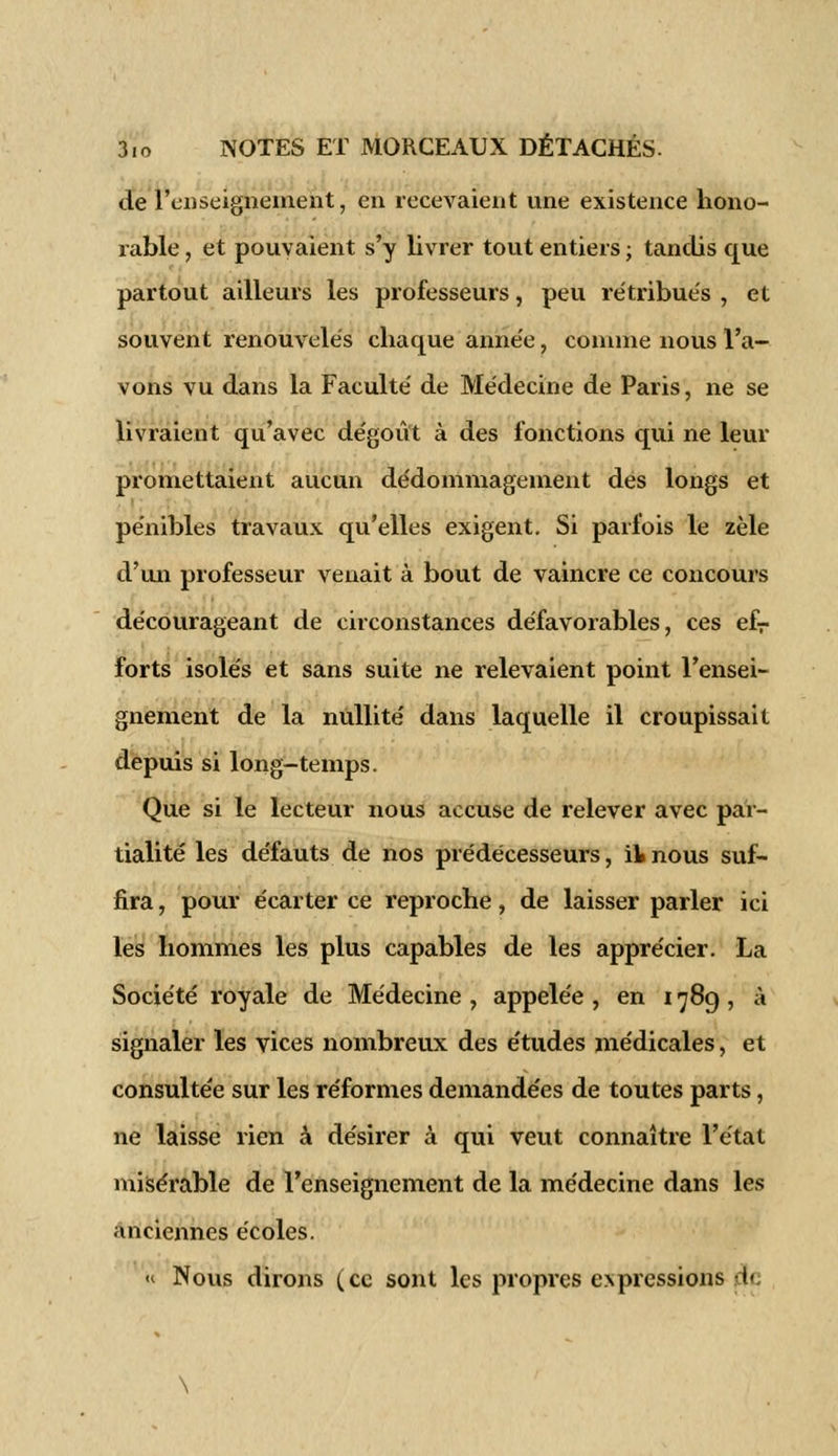 de l'enseignement, en recevaient une existence hono- rable , et pouvaient s'y livrer tout entiers ; tandis que partout ailleurs les professeurs, peu rétribués , et souvent renouvelés chaque année, comme nous l'a- vons vu dans la Faculté de Médecine de Paris, ne se livraient qu'avec dégoût à des fonctions qui ne leur promettaient aucun dédommagement des longs et pénibles travaux qu'elles exigent. Si parfois le zèle d'un professeur venait à bout de vaincre ce concours décourageant de circonstances défavorables, ces efr forts isolés et sans suite ne relevaient point l'ensei- gnement de la nullité dans laquelle il croupissait depuis si long-temps. Que si le lecteur nous accuse de relever avec par- tialité les défauts de nos prédécesseurs, il nous suf- fira , pour écarter ce reproche, de laisser parler ici les hommes les plus capables de les apprécier. La Société royale de Médecine , appelée , en 178g , à signaler les vices nombreux des études médicales, et consultée sur les réformes demandées de toutes parts, ne laisse rien à désirer à qui veut connaître l'état misérable de l'enseignement de la médecine dans les anciennes écoles. « Nous dirons (ce sont les propres expressions (Je