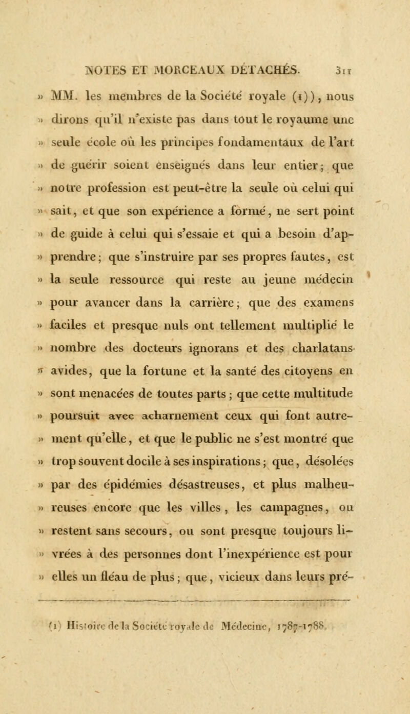 M Ni les membres de la Société royale (i)),nous dirons qu'il n'existe pas dans tout le royaume une seule école où les principes fondamentaux de l'art do guérir soient enseignés dans leur entier; que notre profession est peut-être la seule où celui qui sait, et que son expérience a formé, ne sert point de guide à celui qui s'essaie et qui a besoin d'ap- prendre; que s'instruire par ses propres fautes, est la seule ressource qui reste au jeune médecin pour avancer dans la carrière ; que des examens faciles et presque nuls ont tellement multiplié le nombre des docteurs ignorans et des charlatans avides, que la fortune et la santé des citoyens en sont menacées de toutes parts ; que cette multitude poursuit avec acharnement ceux qui font autre- ment qu'elle, et que le public ne s'est montré que trop souvent docile à ses inspirations ; que, désolées par des épidémies désastreuses, et plus malheu- reuses encore que les villes, les campagnes, ou restent sans secours, ou sont presque toujours li- vrées à des personnes dont l'inexpérience est poui elles un fléau de plus ; que, vicieux dans leurs pré- 'i Hisléîre delà Société tdyatédti Médecine, i;8; i'-•