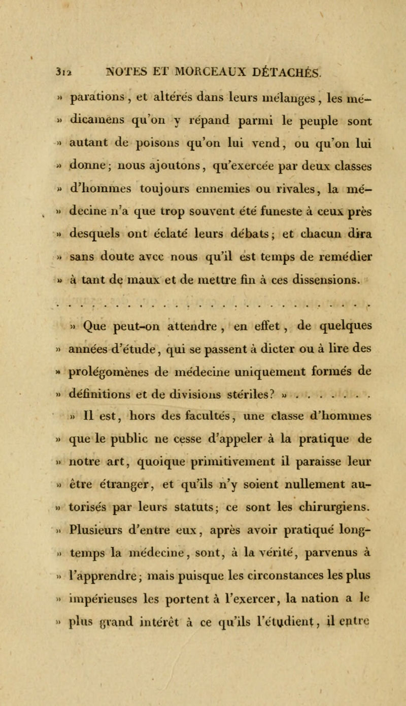 » parafions , et altérés dans leurs mélanges, les me- » dicamens qu'on y répand parmi le peuple sont » autant de poisons qu'on lui vend, ou qu'on lui <> donne; nous ajoutons, qu'exercée par deux classes » d'hommes toujours ennemies ou rivales, la mé- » decine n'a que trop souvent été funeste à ceux près >• desquels ont éclaté leurs débats; et chacun dira '> sans doute avec nous qu'il est temps de remédier » à tant de maux et de mettre fin à ces dissensions. » Que peut-on attendre , en effet, de quelques » années d'étude, qui se passent à dicter ou à lire des >• prolégomènes de médecine uniquement formés de » définitions et de divisions stériles? » » Il est, hors des facultés, une classe d'hommes » que le public ne cesse d'appeler à la pratique de » notre art, quoique primitivement il paraisse leur » être étranger, et qu'ils n'y soient nullement au- » torisés par leurs statuts; ce sont les chirurgiens. » Plusieurs d'entre eux, après avoir pratiqué long- » temps la médecine, sont, à la vérité, parvenus à » l'apprendre; mais puisque les circonstances les plus > impérieuses les portent à l'exercer, la nation a le » plus grand intérêt à ce qu'ils l'étudient, il entre
