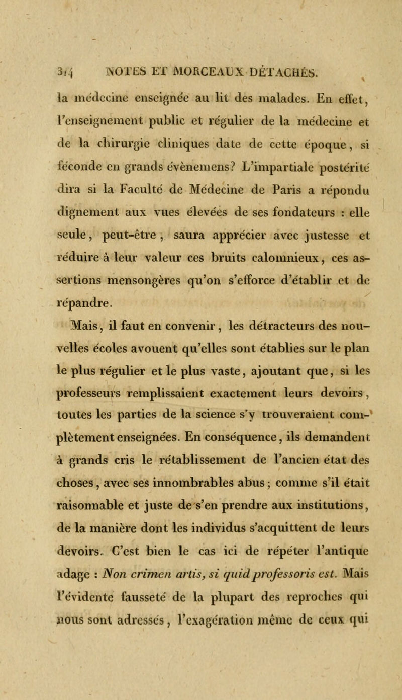 la médecine enseignée au lit des malades. En effet, l'enseignement public et régulier de la médecine et de la chirurgie cliniques date de cette époque, si féconde en grands évènemens? L'impartiale postérité dira si la Faculté de Médecine de Paris a répondu dignement aux vues élevées de ses fondateurs : elle seule, peut-être , saura apprécier avec justesse et réduire à leur valeur ces bruits calomnieux, ces as- sertions mensongères qu'on s'efforce d'établir et de répandre. Mais, il faut en convenir, les détracteurs des nou- velles écoles avouent qu'elles sont établies sur le plan le plus régulier et le plus vaste, ajoutant que, si les professeurs remplissaient exactement leurs devoirs, toutes les parties de la science s'y trouveraient com- plètement enseignées. En conséquence, ils demandent à grands cris le l'établissement de l'ancien état des choses, avec ses innombrables abus ; comme s'il était raisonnable et juste de s'en prendre aux institutions, de la manière dont les individus s'acquittent de leurs devoirs. C'est bien le cas ici de répéter l'antique adage : Non crimen artis, si quidprofessons est. Mais l'évidente fausseté de la plupart des reproches qui nous sont adressés, l'exagération même de ceux qui