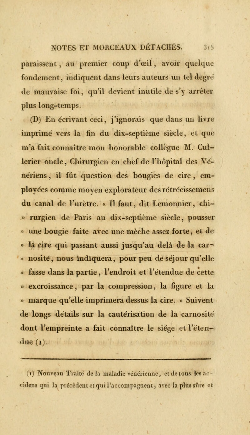 paraissent, au premier coup d'œil, avoir quelque fondement, indiquent dans leurs auteurs un tel degré de mauvaise foi, qu'il devient inutile de s'y arrêter plus long-temps. (D) En écrivant ceci, j'ignorais que dans un livre imprime' vers la fin du dix-septième siècle, et que m'a fait connaître mon honorable collègue M. Cul- lerier oncle, Chirurgien en chef de l'hôpital des Vé- ne'riens, il fût question des bougies de cire , em- ployées comme moyen explorateur des rétrécissemens du canal de l'urètre. « Il faut, dit Lemonnier, chi- » rurgien de Paris au dix-septième siècle, pousser >» une bougie faite avec une mèche assez forte, et de » la cire qui passant aussi jusqu'au delà de la car- » nosité, nous indiquera, pour peu de séjour qu'elle » fasse dans la partie, l'endroit et l'étendue de cette » excroissance, par la compression, la figure et la » marque qu'elle imprimera dessus la cire. » Suivent de longs détails sur la cautérisation de la carnosité dont l'empreinte a fait connaître le siège et l'éten- due (i). (i) Nouveau Traite delà maiadie vénérienne, et de tous les ac ndens qui la pic'ccdciilctqui l'accompagnent, avec Ja plus sûre et
