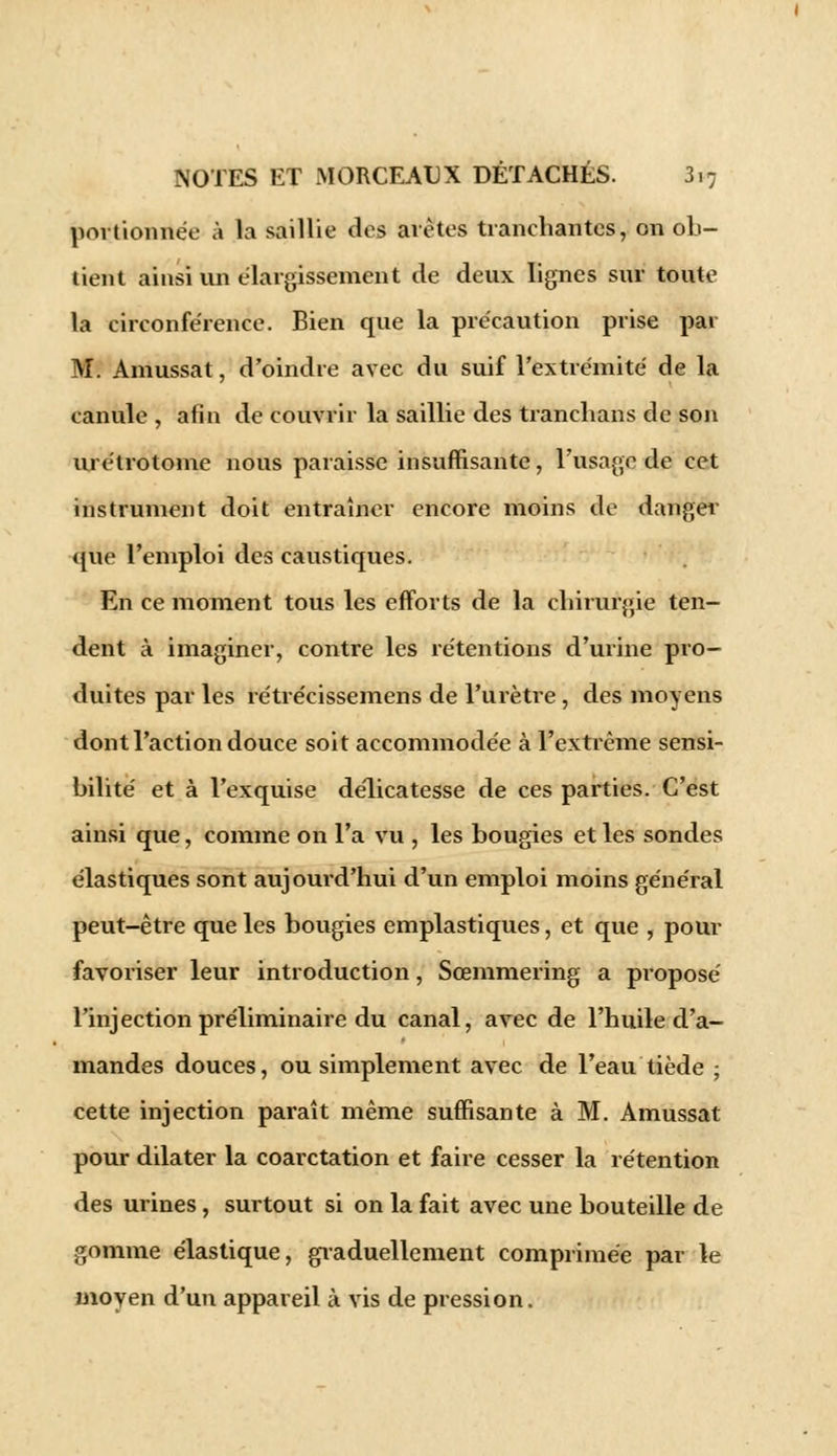 portionnée à la saillie clos avètes tranchantes, on ob- tient ainsi un élargissement de deux lignes sur toute la circonférence. Bien que la précaution prise par M. Amussat, d'oindre avec du suif l'extrémité de la canule , afin de couvrir la saillie des tranclians de son urétrotome nous paraisse insuffisante, l'usage de cet instrument doit entraîner encore moins de danger que l'emploi des caustiques. En ce moment tous les efforts de la chirurgie ten- dent à imaginer, contre les rétentions d'urine pro- duites par les rétrécissemens de l'urètre , des moyens dont l'action douce soit accommodée à l'extrême sensi- bilité et à l'exquise délicatesse de ces parties. C'est ainsi que, comme on l'a vu , les bougies et les sondes élastiques sont aujourd'hui d'un emploi moins général peut-être que les bougies emplastiques, et que , pour favoriser leur introduction, Sœmmering a proposé l'injection préliminaire du canal, avec de l'huile d'a- mandes douces, ou simplement avec de l'eau tiède ; cette injection paraît même suffisante à M. Amussat pour dilater la coarctation et faire cesser la rétention des urines, surtout si on la fait avec une bouteille de gomme élastique, graduellement comprimée par le moyen d'un appareil à vis de pression.