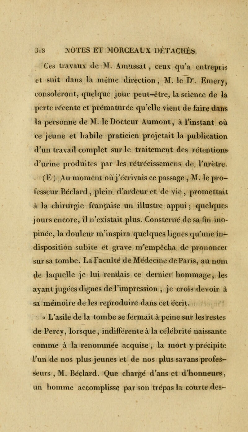Ces travaux de M. Amassât, ceux qu'a entrepris et suit dans la même direction, M. le Dr. Emery, consoleront, quelque jour peut-être, la science de la perte récente et prématurée qu'elle vient de faire dans la personne de M. le Docteur Aumont, à l'instant où ce jeune et habile praticien projetait la publication d'un travail complet sur le traitement des rétentions d'urine produites par les rétrécissemens de l'urètre. (E ) Au moment où j'écrivais ce passage , M. le pro- fesseur Béclard, plein d'ardeur et de vie , promettait à la chirurgie française un illustre appui ; quelques jours encore, il n'existait plus. Consterné de sa fin ino- pinée, la douleur m'inspira quelques lignes qu'une in- disposition subite et grave m'empêcha de prononcer sur sa tombe. La Faculté de Médecine de Paris, au nom de laquelle je lui rendais ce dernier hommage, les ayant jugées dignes de l'impression , je crois devoir à sa mémoire de les reproduire dans cet écrit. « L'asile de la tombe se fermait à peine sur les restes de Percy, lorsque, indifférente à la célébrité naissante comme à la renommée acquise, la mort y précipite l'un de nos plus jeunes et de nos plus savans profes- seurs , M. Béclard. Que chargé d'ans et d'honneurs, un homme accomplisse par son trépas la courte des-