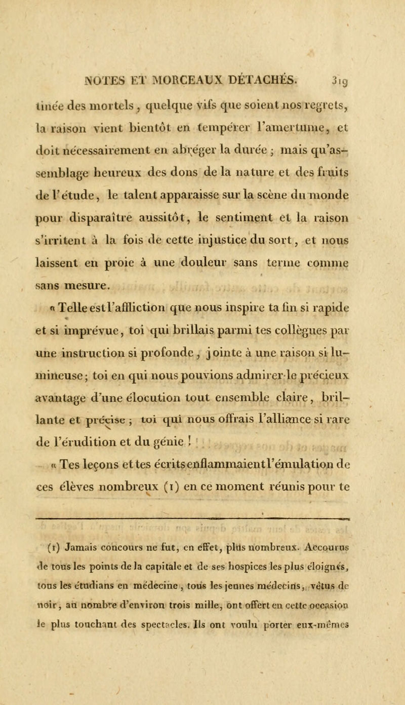 tinée des mortels , quelque vifs que soient nos regrets, la raison vient bientôt en tempérer l'amertume, et doit nécessairement en abréger la durée ; mais qu'as- semblage beurcux des dons de la nature et des fruits de l'étude, le talent apparaisse sur la scène du monde pour disparaître aussitôt, le sentiment et la raison s'irritent à la fois de cette injustice du sort, et nous laissent en proie à une douleur sans terme comme sans mesure. « Telle est l'affliction que nous inspire ta fin si rapide et si imprévue, toi qui brillais parmi tes collègues par une instruction si profonde , j ointe à une raison si lu- mineuse; toi en qui nous pouvions admirer le précieux avantage d'une élocution tout ensemble claire, bril- lante et précise ; toi qui nous offrais l'alliance si rare de l'érudition et du génie ! « Tes leçons et tes écrits enflammaient l'émulation de ces élèves nombreux (i) en ce moment réunis pour te (i) Jamais concours ne fut, en effet, plus nombreux. Accourus <le tous les points de Ja capitale et de ses hospices les plus éloignes, tons les e'tudians en me'decine , tous les jeunes me'decins, vêtus d< noir, au nombre d'environ trois mille, ont offert eu cette occasion le plus touchant des spectacles. Ils ont voulu porter eux-mêmes