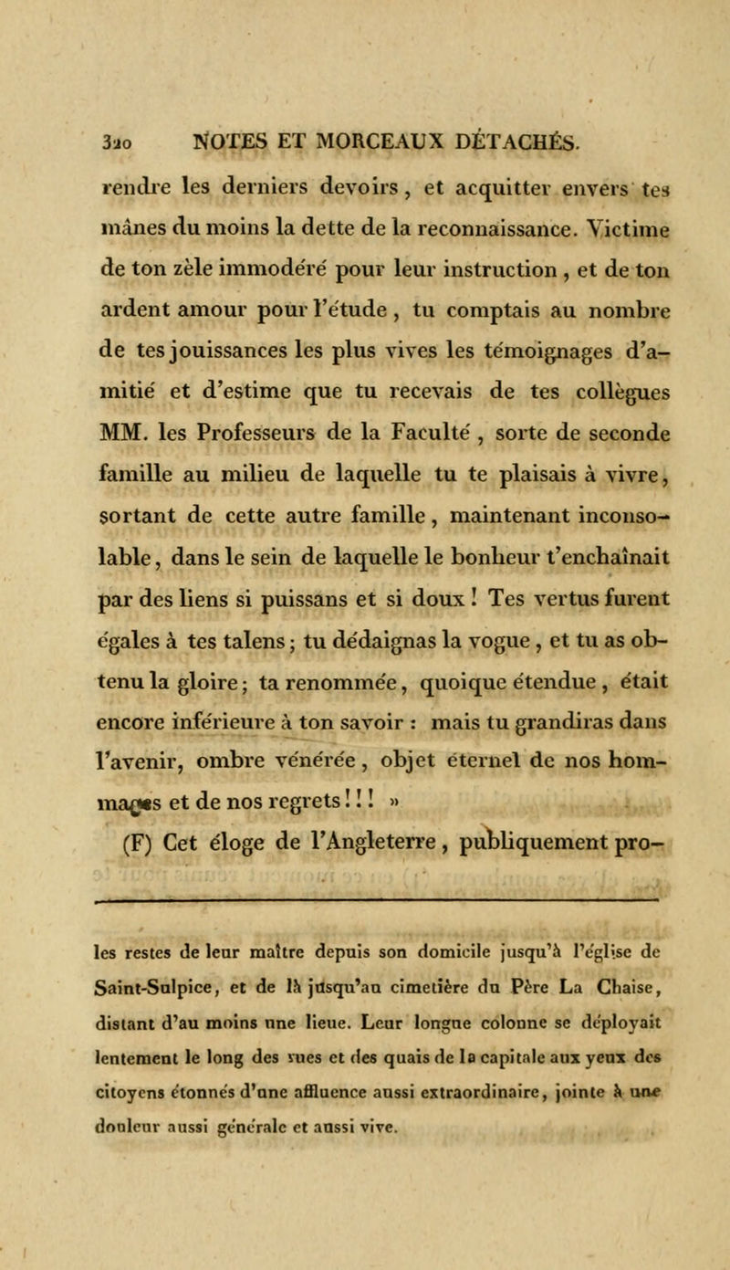 rendre les derniers devoirs, et acquitter envers tes mânes du moins la dette de la reconnaissance. Victime de ton zèle immodéré' pour leur instruction , et de ton ardent amour pour l'étude , tu comptais au nombre de tes jouissances les plus vives les témoignages d'a- mitié et d'estime que tu recevais de tes collègues MM. les Professeurs de la Faculté , sorte de seconde famille au milieu de laquelle tu te plaisais à vivre, sortant de cette autre famille, maintenant inconso- lable , dans le sein de laquelle le bonheur t'enchaînait par des liens si puissans et si doux ! Tes vertus furent égales à tes talens ; tu dédaignas la vogue, et tu as ob- tenu la gloire ; ta renommée, quoique étendue , était encore inférieure à ton savoir : mais tu grandiras dans l'avenir, ombre vénérée, objet éternel de nos hom- mages et de nos regrets ! ! ! » (F) Cet éloge de l'Angleterre, publiquement pro- ies restes de leur maître depuis son domicile jusqu'à l'église de Saint-Sulpice, et de là jusqu'au cimetière du Père La Chaise, distant d'au moins nne lieue. Leur longue colonne se déployait lentement le long des sues et des quais de la capitale aux yeux des citoyens étonnes d'une affluence aussi extraordinaire, jointe à un* douleur aussi ge'ne'ralc et aussi vive.