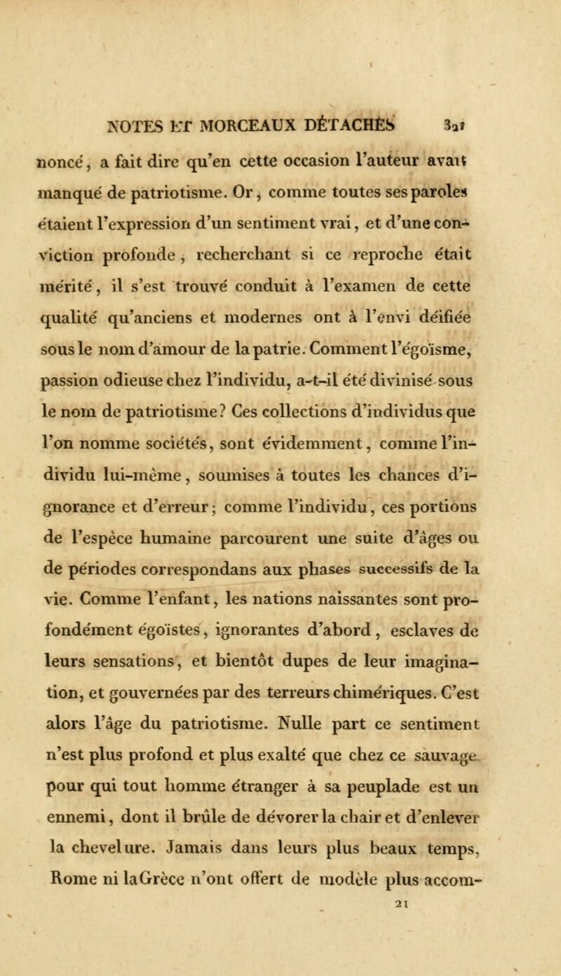 nonce, a fait dire qu'en cette occasion l'auteur avait manqué de patriotisme. Or, comme toutes ses paroles étaient l'expression d'un sentiment vrai, et d'une con- viction profonde , recherchant si ce reproche était mérité, il s'est trouvé conduit à l'examen de cette qualité qu'anciens et modernes ont à l'envi déifiée sous le nom d'amour de la patrie. Comment l'égoïsme, passion odieuse chez l'individu, a-t-it été divinisé sous le nom de patriotisme? Ces collections d'individus que l'on nomme sociétés, sont évidemment, comme l'in- dividu lui-même, soumises à toutes les chances d'i- gnorance et d'erreur ; comme l'individu, ces portions de l'espèce humaine parcourent une suite d'âges ou de périodes correspondans aux phases successifs de la vie. Comme l'enfant, les nations naissantes sont pro- fondément égoïstes, ignorantes d'abord , esclaves de leurs sensations, et bientôt dupes de leur imagina- tion, et gouvernées par des terreurs chimériques. C'est alors l'âge du patriotisme. Nulle part ce sentiment n'est plus profond et plus exalté que chez ce sauvage pour qui tout homme étranger à sa peuplade est un ennemi, dont il brûle de dévorer la chair et d'enlever la chevelure. Jamais dans leurs plus beaux temps, Rome ni laGrèce n'ont offert de modèle plus accom-