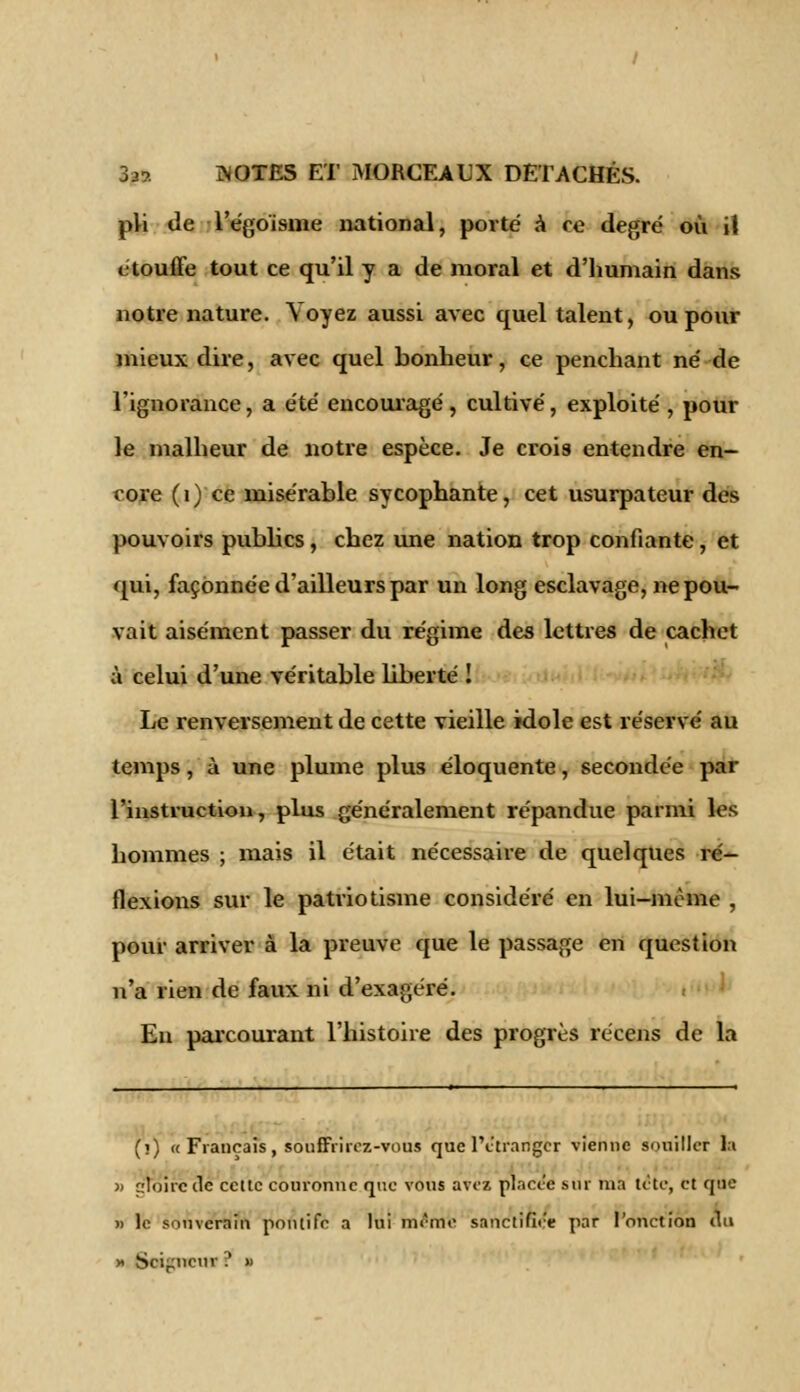 pli Je Tégo'isme national, povté à ce degré où il étouffe tout ce qu'il y a de moral et d'humain dans notre nature. Voyez aussi avec quel talent, ou pour mieux dire, avec quel bonheur, ce penchant ne' de l'ignorance, a été' encouragé , cultivé, exploité , pour le malheur de notre espèce. Je crois entendre en- core (i) ce misérable sycophante, cet usurpateur des pouvoirs publics, chez une nation trop confiante, et qui, façonnée d'ailleurs par un long esclavage, ne pou- vait aisément passer du régime des lettres de cachet à celui d'une véritable liberté ! Le renversement de cette vieille idole est réservé au temps, à une plume plus éloquente, secondée par l'instruction, plus généralement répandue parmi les hommes ; mais il était nécessaire de quelques ré- flexions sur le patriotisme considéré en lui-même , pour arriver à la preuve que le passage en question n'a rien de faux ni d'exagéré. En parcourant l'histoire des progrès récens de la (î) « Français, souffrirez -vous que l'étranger vienne souiller la » gloire (lé cette couronne que vous avez placée sur ma tète, et que » le souverain pontife a lui même sanctifiée par l'onction au » Soigneur ? »