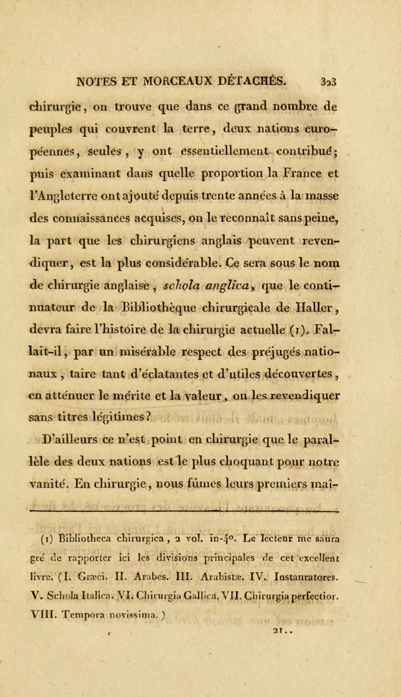 chirurgie, on trouve que dans ce grand nombre de peuples qui couvrent la terre, deux nations euro- péennes , seules , y ont essentiellement contribué ; puis examinant dans quelle proportion la France et l'Angleterre ont ajouté depuis trente années à la masse des connaissances acquises, on le reconnaît sans peine, la part que les chirurgiens anglais peuvent reven- diquer, est la plus considérable. Ce sera sous le nom de chirurgie anglaise , schola anglica, que le conti- nuateur de la Bibliothèque chirurgicale de Haller, devra faire l'histoire de la chirurgie actuelle (i). Fal- lait-il, par un misérable respect des préjugés natio- naux , taire tant d'éclatantes et d'utiles découvertes, en atténuer le mérite et la valeur, ou les revendiquer sans titres légitimes? D'ailleurs ce n'est point en chirurgie que le paral- lèle des deux nations est le plus choquant pour notre vanité. En chirurgie, nous fûmes leurs premiers maî- (i) Bibliotheca chirurgica , a vol. in-4°- Le lectetir me saura gre de rapporter ici les divisions principales de cet excellent livre. (I. Grreci. II. Arabes. III. Arabistje. IV. Instanratores. V. Scliola Ilalica. VI. Cliiiuigia Gallica. VII. Ciiirurgia perfection VIII. Tempora novissima. )