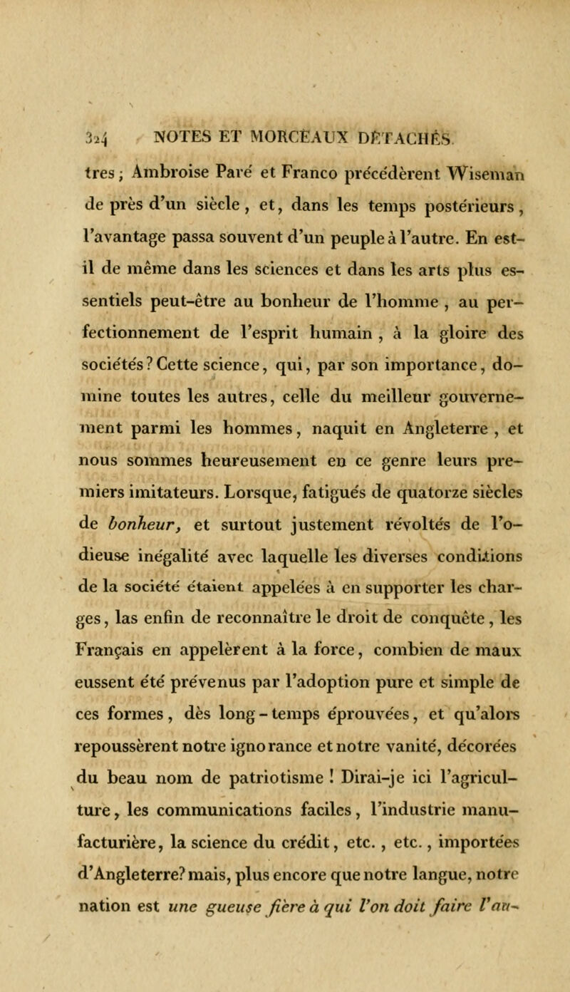 très ; Ambroise Paré et Franco précédèrent Wiseman de près d'un siècle , et, dans les temps postérieurs, l'avantage passa souvent d'un peuple à l'autre. En est- il de même dans les sciences et dans les arts plus es- sentiels peut-être au bonheur de l'homme , au per- fectionnement de l'esprit humain , à la gloire des sociétés ? Cette science, qui, par son importance, do- mine toutes les autres, celle du meilleur gouverne- ment parmi les hommes, naquit en Angleterre , et nous sommes heureusement en ce genre leurs pre- miers imitateurs. Lorsque, fatigués de quatorze siècles de bonheur, et surtout justement révoltés de l'o- dieuse inégalité avec laquelle les diverses conditions de la société étaient appelées à en supporter les char- ges , las enfin de reconnaître le droit de conquête, les Français en appelèrent à la force, combien de maux eussent été prévenus par l'adoption pure et simple de ces formes , dès long - temps éprouvées, et qu'alors repoussèrent notre ignorance et notre vanité, décorées du beau nom de patriotisme ! Dirai-je ici l'agricul- ture , les communications faciles, l'industrie manu- facturière, la science du crédit, etc., etc., importées d'Angleterre? mais, plus encore que notre langue, notre nation est une gueuse fiere à qui l'on doit faire l'an*