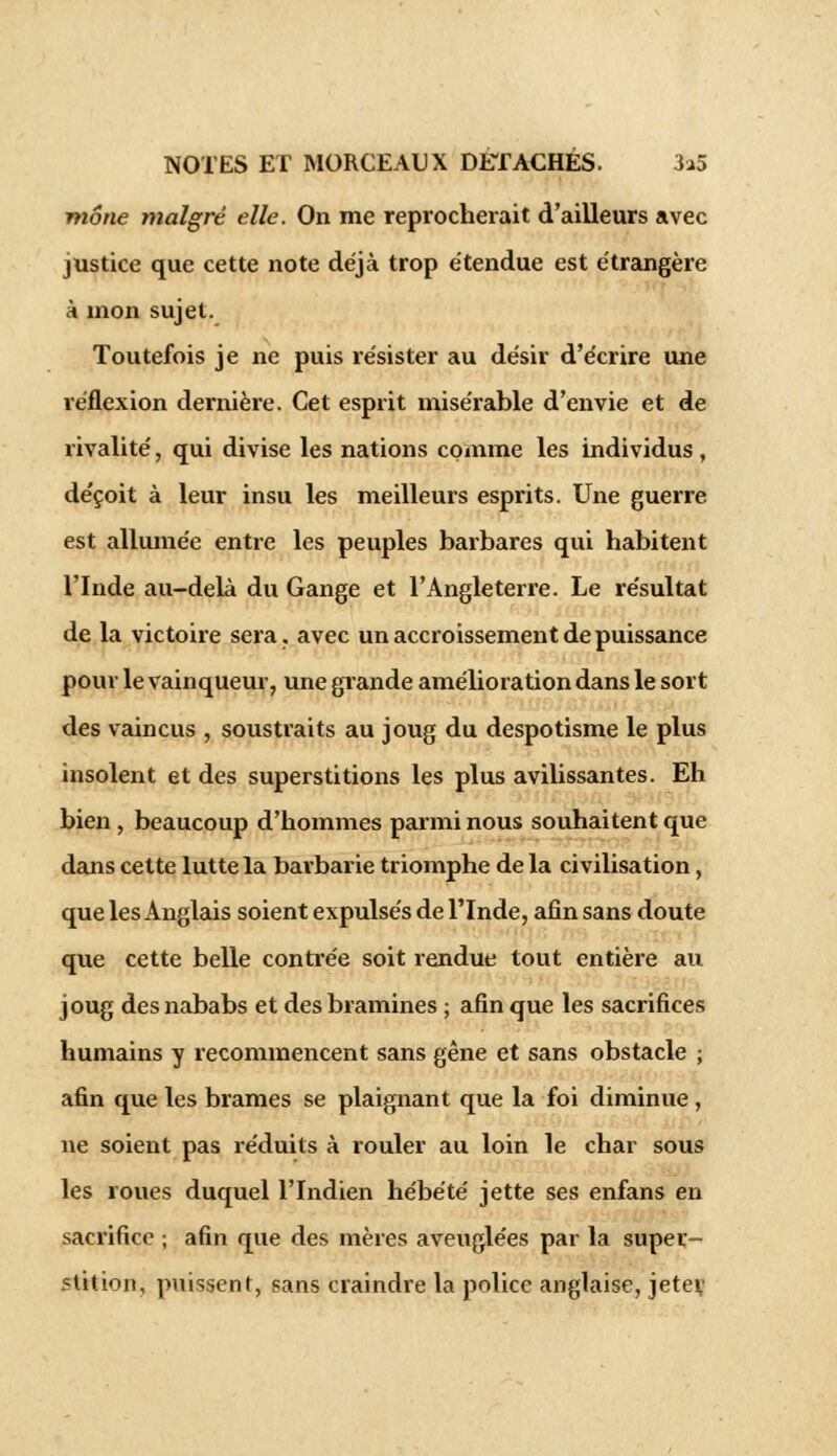 moue malgré elle. On me reprocherait d'ailleurs avec justice que cette note déjà trop étendue est étrangère à mon sujet. Toutefois je ne puis résister au désir d'écrire une réflexion dernière. Cet esprit misérable d'envie et de rivalité, qui divise les nations comme les individus , déçoit à leur insu les meilleurs esprits. Une guerre est allumée entre les peuples barbares qui habitent l'Inde au-delà du Gange et l'Angleterre. Le résultat de la victoire sera, avec un accroissement de puissance pour le vainqueur, une grande amélioration dans le sort des vaincus , soustraits au joug du despotisme le plus insolent et des superstitions les plus avilissantes. Eh bien, beaucoup d'hommes parmi nous souhaitent que dans cette lutte la barbarie triomphe de la civilisation, que les Anglais soient expulsés de l'Inde, afin sans doute que cette belle contrée soit rendue tout entière au joug des nababs et des bramines ; afin que les sacrifices humains y recommencent sans gêne et sans obstacle ; afin que les brames se plaignant que la foi diminue, ne soient pas réduits à rouler au loin le char sous les roues duquel l'Indien hébété jette ses enfans en sacrifice ; afin que des mères aveuglées par la super- stition, puissent, sans craindre la police anglaise, jetei