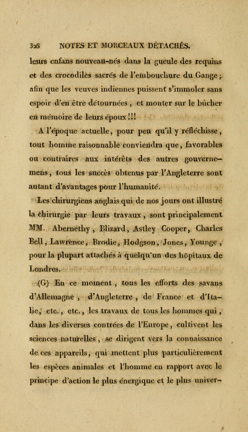 leurs enfans nouveau-nés dans la gueule des requins et des crocodiles sacrés de l'embouchure du Gange ; afin que les veuves indiennes puissent s'immoler sans espoir d'en être détournées , et monter sur le bûcher en mémoire de leurs époux ! ! ! A l'époque actuelle, pour peu qu'il y réfléchisse, tout homme raisonnable conviendra que, favorables ou contraires aux intérêts des autres gouverne— mens, tous les succès obtenus par l'Angleterre sont autant d'avantages pour l'humanité. Les chirurgiens anglais qui de nos jours ont illustré la chirurgie par leurs travaux , sont principalement MM. Abernethy , Blizard, Astley Cooper, Charles Bell, Lawrence, Brodie, Hodgson, Jones, Younge , pour la plupart attachés à quelqu'un des hôpitaux de Londres. (G) En ce moment , tous les efforts des sa van s d'Allemagne , d'Angleterre , de France et d'Ita- lie, etc., etc., les travaux de tous les hommes qui, dans les diverses contrées de l'Europe, cultivent les sciences naturelles , se dirigent vers la connaissance de ces appareils, qui mettent plus particulièrement les espèces animales et l'homme en rapport avec le principe d'action le plus énergique et le plus univer-