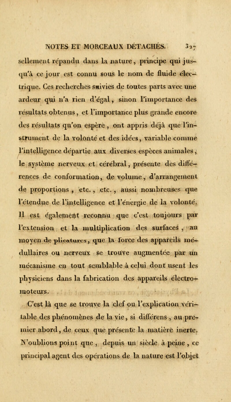 sellemcnt répandu dans la nature, principe qui jus- qu'à ce jour est connu sous le nom de fluide élec- trique. Ces recherches suivies de toutes parts avec une ardeur qui n'a rien d'égal, sinon l'importance des résultats obtenus, et l'importance plus grande encore des résultats qu'on espère , ont appris déjà que l'in- strument de la volonté et des idées, variable comme l'intelligence départie aux diverses espèces animales, le système nerveux et cérébral, présente des diffé- rences de conformation, de volume, d'arrangement de proportions , etc., etc., aussi nombreuses que l'étendue de l'intelligence et l'énergie de la volonté, 11 est également reconnu que c'est toujours par l'extension et la multiplication des surfaces , au moyen de plieaturcs, que la force des appareils mé- dullaires ou nerveux se trouve augmentée par un mécanisme en tout semblable à celui dont usent les physiciens dans la fabrication des appareils électron moteurs. . C'est là que se trouve la clef ou l'explication véri- table des phénomènes de la vie, si différens , au pre- mier abord, de ceux que présente la matière inerte. N'oublions point que , depuis un siècle à peine , ce principal agent des opérations de la nature est l'objet