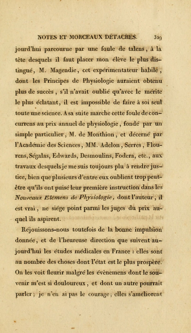 jourd'liui parcourue par une foule de talens, à la tète desquels il faut placer mon élève le plus dis- tingué , M. Magendie, cet expérimentateur habile , dont les Principes de Physiologie auraient obtenu plus de succès , s'il n'avait oublié qu'avec le mérite le plus éclatant, il est impossible de faire à soi seul toute mie science. A sa suite marche cette foule de con- currens au prix annuel de physiologie , fondé par un simple particulier, M. de Monthion, et décerné par l'Académie des Sciences, MM. Adelon, Serres , Flou- rens,Ségalas, Edwards, Desmoulins, Fodera, etc., aux travaux desquels je me suis toujours plu à rendre jus- tice, bien que plusieurs d'entre eux oublient trop peut- être qu'ils ont puisé leur première instruction dans les Nouveaux Elémens de Physiologie, dont l'auteur , il est vrai, ne siège point parmi les juges du prix au- quel ils aspirent. Réjouissons-nous toutefois de la bonne impulsion donnée, et de l'heureuse direction que suivent au- jourd'hui les études médicales en France : elles sont au nombre des choses dont l'état est le plus prospère. On les voit fleurir malgré les évènemens dont le sou- venir m'est si douloureux , et dont un autre pourrait parler; je n'en ai pas le courage; elles s'améliorent