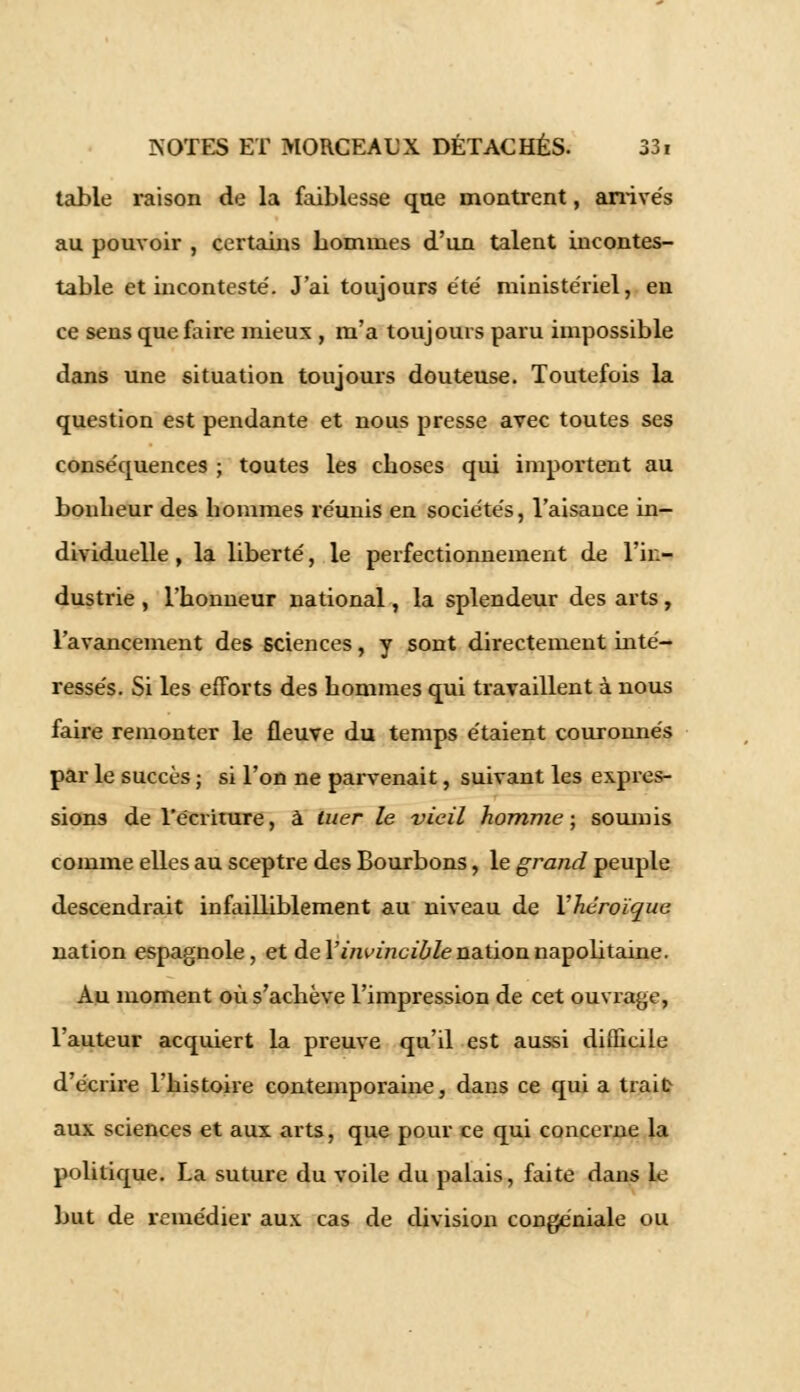 table raison de la faiblesse que montrent, arrivés au pouvoir , certains hommes d'un talent incontes- table et inconteste'. J'ai toujours été ministériel, en ce sens que faire mieux , m'a toujours paru impossible dans une situation toujours douteuse. Toutefois la question est pendante et nous presse avec toutes ses conséquences ; toutes les choses qui importent au bonheur des hommes réunis en sociétés, l'aisance in- dividuelle , la liberté, le perfectionnement de l'in- dustrie , l'honneur national, la splendeur des arts, l'avancement des sciences, y sont directement inté- ressés. Si les efforts des hommes qui travaillent à nous faire remonter le fleuve du temps étaient couronnés par le succès ; si l'on ne parvenait, suivant les expres- sions de l'écriture, à tuer le vieil homme; soumis comme elles au sceptre des Bourbons, le grand peuple descendrait infailliblement au niveau de Yhéroïque nation espagnole, et de Y invincible nation napobtaine. Au moment où s'achève l'impression de cet ouvrage, l'auteur acquiert la preuve qu'il est aussi difficile d'écrire l'histoire contemporaine, dans ce qui a trait aux sciences et aux arts, que pour ce qui concerne la politique. La suture du voile du palais, faite dans le but de remédier aux cas de division congéniale ou