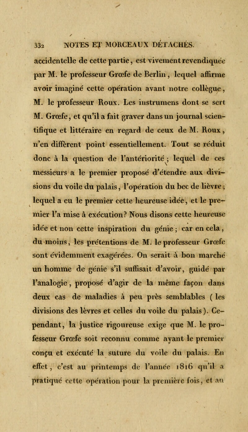 accidentelle de cette partie, est vivement revendiquée par M. le professeur Grœfe de Berlin, lequel affirme avoir imaginé cette opération avant notre collègue, M. le professeur Roux. Les instrumens dont se sert M. Grœfe, et qu'il a fait graver dans un journal scien- tifique et littéraire en regard de ceux de M. Roux, n'en diffèrent point essentiellement. Tout se réduit donc à la question de l'antériorité ; lequel de ces messieurs a le premier proposé d'étendre aux divi- sions du voile du palais, l'opération du bec de lièvre ; lequel a eu le premier cette heureuse idée, et le pre- mier l'a mise à exécution? Nous disons cette heureuse idée et non cette inspiration du génie ; car en cela, du moins, les prétentions de M. le professeur Grœfe sont évidemment exagérées. On serait à bon marché un homme de génie s'il suffisait d'avoir, guidé par l'analogie, proposé d'agir de la même façon dans deux cas de maladies à peu près semblables ( les divisions des lèvres et celles du voile du palais). Ce- pendant, la justice rigoureuse exige que M. le pro- fesseur Grœfe soit reconnu comme ayant le premier conçu et exécuté la suture du voile du palais. En effet, c'est au printemps de l'année 1816 qu'il a pratiqué cette opération pour la première fois, et au