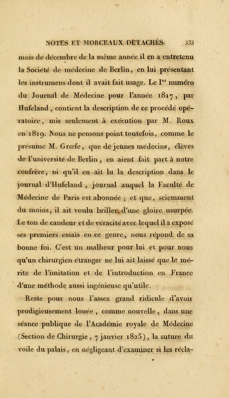mois de décembre de la même année il en a entretenu la Société de médecine de Berlin, en lui présentant les instrumens dont il avait fait usage. Le Ier numéro du Journal de Médecine pour Tannée 1817 , par Hufeland, contient la description de ce procédé opé- ratoire, mis seulement à exécution par M. Roux en 1819. Nous ne pensons point toutefois, comme le présume M. Grœfe, que de jeunes médecins, élèves de l'université de Berlin , en aient fait part à notre confrère, ni qu'il en ait lu la description dans le journal d'Hufeland , journal auquel la Faculté de Médecine de Paris est abonnée ; et que, sciemment du moins, il ait voulu briller, d'une gloire usurpée. Le ton de candeur et de véracité avec lequel il a exposé ses premiers essais en ce genre, nous répond de sa bonne foi. C'est un malheur pour lui et pour nous qu'un chirurgien étranger ne lui ait laissé que le mé- rite de l'imitation et de l'introduction en France d'une méthode aussi ingénieuse qu'utile. Reste pour nous l'assez grand ridicule d'avoir prodigieusement louée , comme nouvelle, dans une séance publique de l'Académie royale de Médecine (Section de Chirurgie , 7 janvier 1826), la suture du voile du palais, en négligeant d'examiner si les récla-