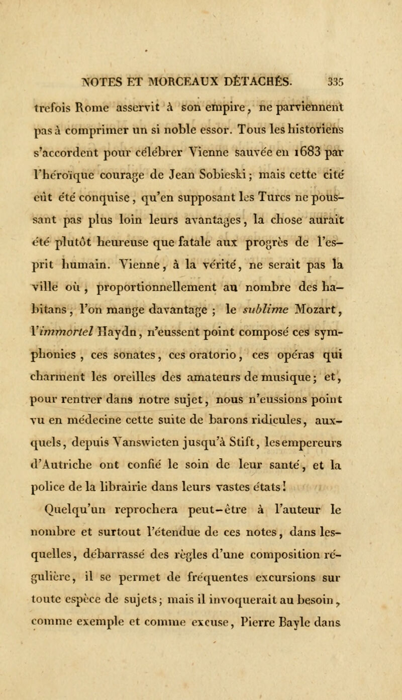 trefois Rome asservit à son empire, ne parviennent pas à comprimer un si noble essor. Tous les historiens s'accordent pour célébrer Vienne sauvée en i683 par l'héroïque courage de Jean Sobieski ; mais cette cité eût été conquise, qu'en supposant les Turcs ne pous- sant pas plus loin leurs avantages, la chose aurait été plutôt heureuse que fatale aux progrès de l'es- prit humain. Vienne, à la vérité, ne serait pas la ville où , proportionnellement au nombre des ha— bitans, l'on mange davantage ; le sublime Mozart, Y immortel Haydn, n'eussent point composé ces sym- phonies , ces sonates, ces oratorio, ces opéras qui charment les oreilles des amateurs de musique ; et, pour rentrer dans notre sujet, nous n'eussions point vu en médecine cette suite de barons ridicules, aux- quels, depuis Vanswicten jusqu'à Stift, les empereurs d'Autriche ont confié le soin de leur santé, et la police de la librairie dans leurs vastes états! Quelqu'un reprochera peut-être à l'auteur le nombre et surtout l'étendue de ces notes, dans les- quelles , débarrassé des règles d'une composition ré- gulière, il se permet de fréquentes excursions sur toute espèce de sujets ; mais il invoquerait au besoin y comme exemple et comme excuse, Pierre Bayle dans