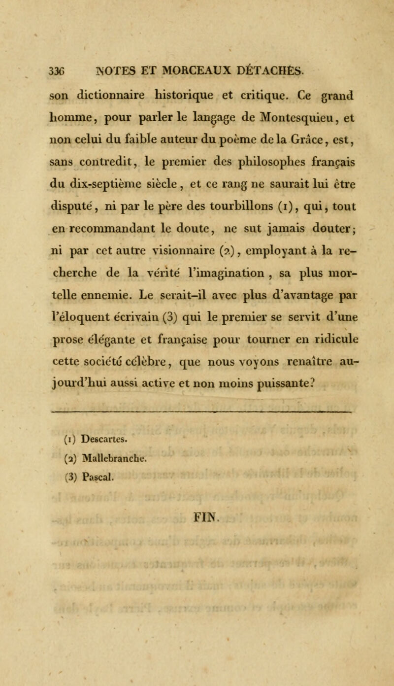 son dictionnaire historique et critique. Ce grand homme, pour parler le langage de Montesquieu, et non celui du faible auteur du poème delà Grâce, est, sans contredit, le premier des philosophes français du dix-septième siècle , et ce rang ne saurait lui être disputé, ni par le père des tourbillons (i), qui, tout en recommandant le doute, ne sut jamais douter ; ni par cet autre visionnaire (?.), employant à la re- cherche de la vérité l'imagination , sa plus mor- telle ennemie. Le serait-il avec plus d'avantage par l'éloquent écrivain (3) qui le premier se servit d'une prose élégante et française pour tourner en ridicule cette société célèbre, que nous voyons renaître au- jourd'hui aussi active et non moins puissante? (i) Descartes. (3) Mallebranche. ,3) Pascal. FIN