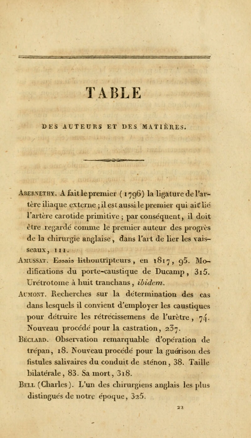 TABLE DES AUTEURS ET DES MATIÈRES. Abernethy. A fait le premier ( 1796) la ligature de l'ar- tère iliaque externe ; il est aussi le premier qui ait lié l'artère carotide primitive ; par conse'quent, il doit être regardé comme le premier auteur des progrès de la chirurgie anglaise, dans l'art de lier les vais- seaux , m. Amxssat. Essais lithoutripteurs , en 1817, g5. Mo- difications du porte-caustique de Ducamp , 3i5. Urétrotome à huit trauchans , ibidem. Aoio.vr. Recherches sur la détermination des cas dans lesquels il convient d'employer les caustiques pour détruire les rétrécissemens de l'urètre , 74. Nouveau procédé pour la castration, 237. Béclard. Observation remarquable d'opération de trépan, 18. Nouveau procédé pour la guérison des fistules salivaires du conduit de sténon, 38. Taille bilatérale, 83. Sa mort, 318. Bell (Charles). L'un des chirurgiens anglais les plus distingués de notre époque, 325.