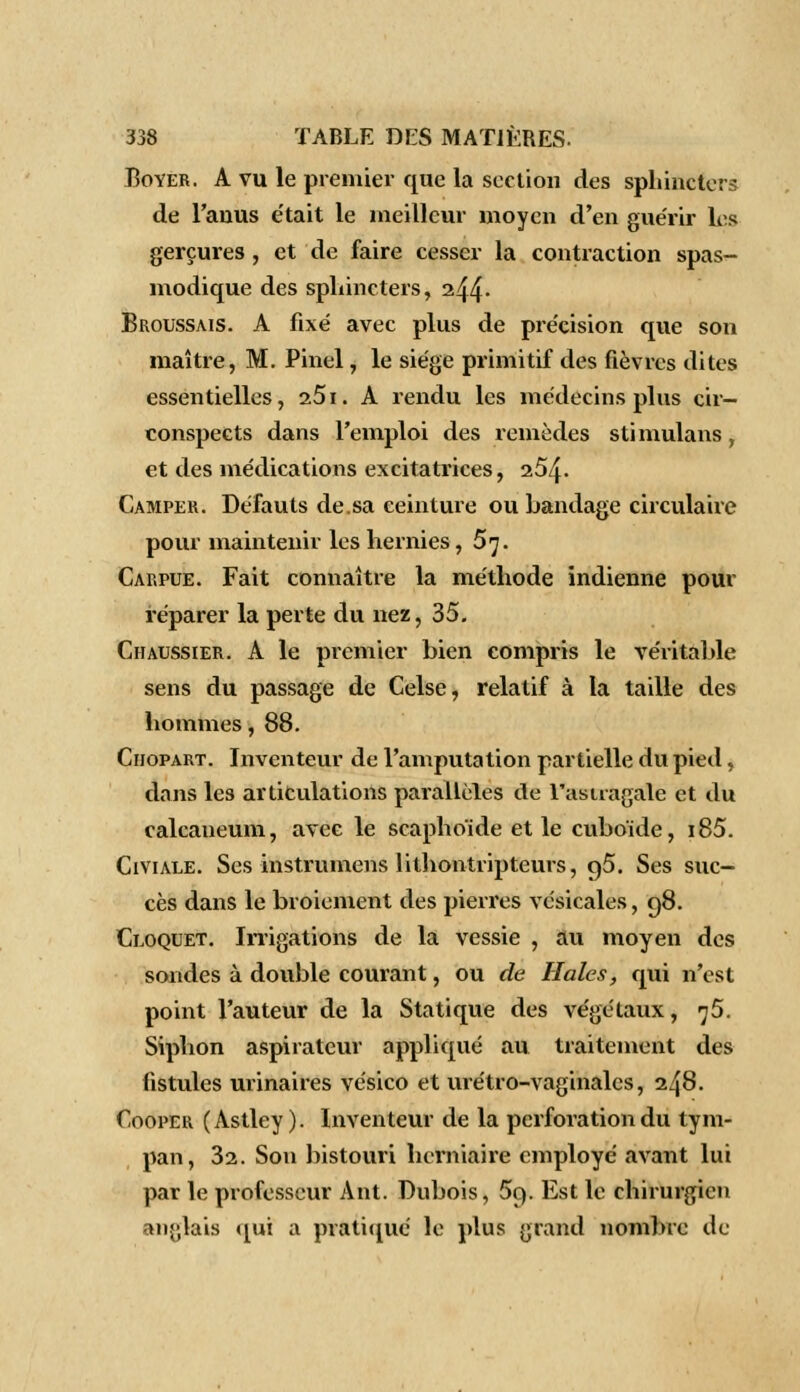 Eoyer. A vu le premier que la section des sphincters de l'anus e'tait le meilleur moyen d'en guérir les gerçures , et de faire cesser la contraction spas- modique des sphincters, 244- Broussais. A fixé avec plus de précision que son maître, M. Pinel, le siège primitif des fièvres dites essentielles, 251. A rendu les médecins plus cir- conspects dans l'emploi des remèdes stimulans, et des médications excitatrices, 254- Camper. Défauts de.sa ceinture ou bandage circulaire pour maintenir les hernies, 57. Carpue. Fait connaître la méthode indienne pour réparer la perte du nez, 35. Chaussier. A le premier bien compris le véritable sens du passage de Celse, relatif à la taille des hommes, 88. Ciiopart. Inventeur de l'amputation partielle du pied, dans les articulations parallèles de l'astragale et du calcaneum, avec le scapho'ide et le cuboïde, i85. Civiale. Ses instrumens lithontripteurs, 95. Ses suc- cès dans le broiement des pierres vésicales, 98. Cloquet. Irrigations de la vessie , au moyen des sondes à double courant, ou de Haies, qui n'est point l'auteur de la Statique des végétaux, ^5. Siphon aspirateur appliqué au traitement des fistules urinaires vésico et urétro-vaginalcs, 248. Cooper (Astley). Inventeur de la perforation du tym- pan, 32. Son bistouri herniaire employé avant lui par le professeur Ant. Dubois, 5c). Est le chirurgien anglais qui a pratiqué le plus grand nombre de