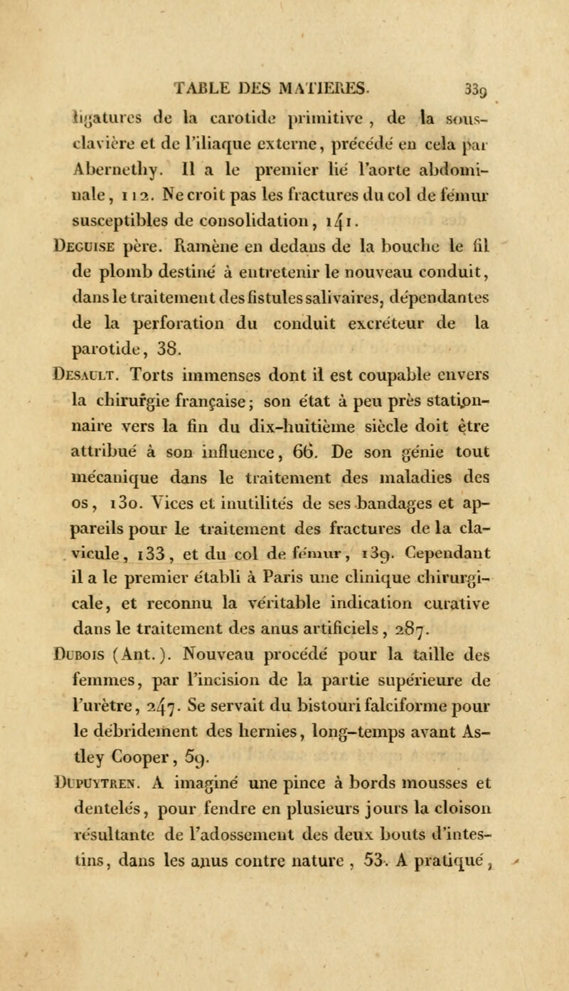 ligatures de la carotide primitive , de la sous- clavière et de l'iliaque externe, précédé eu cria jiar Abernethy. Il a le premier lie l'aorte abdomi- nale , lia. Ne croit pas les fractures du col de fémur susceptibles de consolidation, i4i. Déguise père. Ramène en dedans de la bouche le fil de plomb destiné à entretenir le nouveau conduit, dans le traitement des fistules salivaires, dépendantes de la perforation du conduit excréteur de la parotide, 38. Desault. Torts immenses dont il est coupable envers la chirurgie française ; son état à peu près statipn- naire vers la fin du dix-huitième siècle doit être attribué à son influence, 66. De son génie tout mécanique dans le traitement des maladies des os, i3o. Vices et inutilités de ses bandages et ap- pareils pour le traitement des fractures de la cla- vicule, i33, et du col de fémur, i3c). Cependant il a le premier établi à Paris une clinique chirurgi- cale, et reconnu la véritable indication curative dans le traitement des anus artificiels ,287. Dlbois (Ant.). Nouveau procédé pour la taille des femmes, par l'incision de la partie supérieure de l'urètre, 247 • Se servait du bistouri falciforme pour le débrideiiient des hernies, long-temps avant As- tley Cooper, 59. Dlpuytren. A imaginé une pince à bords mousses et dentelés, pour fendre en plusieurs jours la cloison résultante de radossement des deux bouts d'intes- tins , dans les anus contre nature , 53. A pratiqué ,