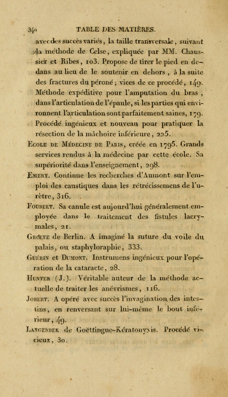 avec des succès varies, la taille transversale, suivant la méthode de Celse, expliquée par MM. Chaus- sier et Ribes, io3. Propose de tirer le pied en de- dans au lieu de le soutenir en dehors , à la suite des fractures du péroné ; vices de ce proce'de', x^cj. Méthode expéditive pour l'amputation du bras , dans l'articulation de l'épaule, si les parties qui envi- ronnent l'articulation sont parfaitement saines, i 79. Procédé ingénieux et nouveau pour pratiquer la résection de la mâchoire inférieure, 225. Ecole de Médecine de Paris, créée en 179^. Grands services rendus à la médecine par cette école. Sa supériorité dans l'enseignement, 298. Emert. Continue les recherches d'Aumont sur l'em- ploi des caustiques dans les rétrécissemens de l'u- rètre, 316. Foubert. Sa canule est aujourd'hui généralement em- ployée dans le traitement des fistules lacry- males, 21. Groefe de Berlin. À imaginé la suture du voile du palais, ou staphyloraphie, 333. Guérin et Dumoxt. Instrumens ingénieux pour l'opé- ration de la cataracte, 28. IfuNTER (J.). Véritable auteur de la méthode ac- tuelle de traiter les anévrismes , 116. Jobert. A opéré avec succès l'invagination, des intes- tins, en renversant sur lui-même le bout infé- rieur, 49. LA\r.EM)r.K de Goëttingue-Kératony>is. Procédé vi- cieux, 3o.