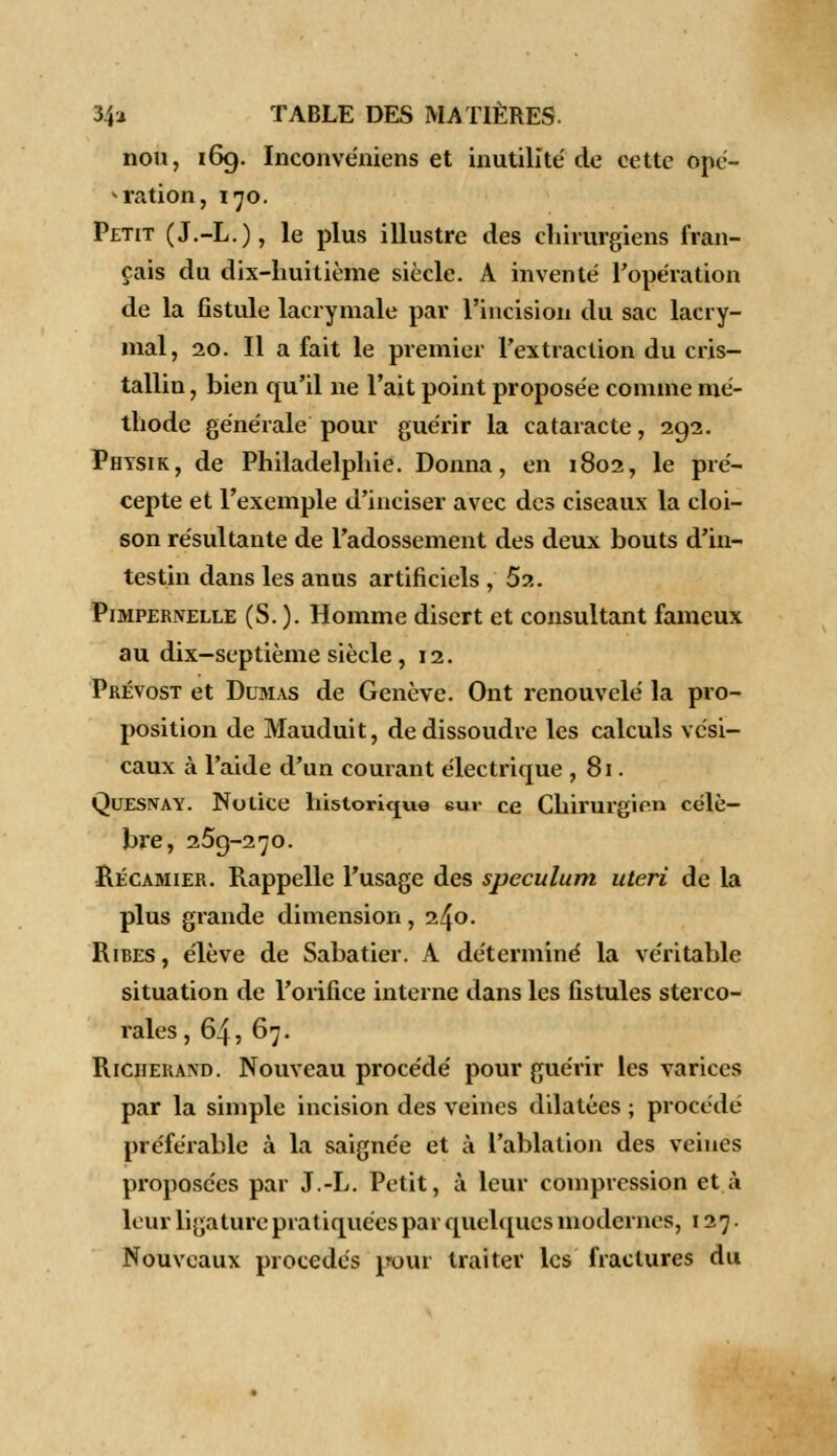 non, 169. Inconvéniens et inutilité de cette opé- ration, 170. Petit (J.-L.), le plus illustre des chirurgiens fran- çais du dix-huitième siècle. A inventé l'opération de la fistule lacrymale par l'incision du sac lacry- mal, 20. Il a fait le premier l'extraction du cris- tallin, bien qu'il ne l'ait point proposée comme mé- thode générale pour guérir la cataracte, 292. Physik, de Philadelphie. Donna, en 1802, le pré- cepte et l'exemple d'inciser avec des ciseaux la cloi- son résultante de l'adossement des deux bouts d'in- testin dans les anus artificiels , Sa. Pimpernelle (S. ). Homme disert et consultant fameux au dix-septième siècle , 12. Prévost et Dumas de Genève. Ont renouvelé la pro- position de Mauduit, de dissoudre les calculs vc'si- caux à l'aide d'un courant électrique , 81. Quesnay. Notice historique eur ce Chirurgien célè- bre, 259-270. Récamier. Rappelle l'usage des spéculum uteri de la plus grande dimension , 240. Ribes , élève de Sabatier. A déterminé la véritable situation de l'orifice interne dans les fistules sterco- rales, 64, 67. Riciiekand. Nouveau procédé pour guérir les varices par la simple incision des veines dilatées ; procédé préférable à la saignée et à l'ablation des veines proposées par J.-L. Petit, à leur compression et à leur ligature pratiquées par quelques modernes, 127. Nouveaux procédés i?our traiter les fractures du